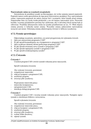 „Projekt współfinansowany ze środków Europejskiego Funduszu Społecznego”
56
Wprowadzanie zmian na rysunkach (oryginałach)
Zatwierdzone do produkcji rysunki są obowiązujące, nie wolno samemu nanosić poprawek.
Poprawki nanosi osoba upoważniona do tego przez kierownictwo produkcji. Przy wprowadzaniu
zmian i nanoszeniu poprawek nie należy usuwać linii i wymiarów, które istniały przed zmianą.
Niepotrzebne linie czy liczby trzeba przekreślić, a na ich miejsce wprowadzić nowe. Pierwotne
kształty i wymiary przedmiotów powinny być zachowane, aby w dowolnej chwili można było je
odtworzyć. Przykłady dokonywania zmian na rysunku przedstawiono na rys. 55. Obok miejsca
zmiany piszemy w kółeczku numer zmiany. Wszystkie zmiany jednocześnie wprowadzone
noszą ten sam numer. Dokonaną zmianę odnotowujemy również w tabliczce rysunkowej.
4.7.2. Pytania sprawdzające
Odpowiadając na pytania, sprawdzisz, czy jesteś przygotowany do wykonania ćwiczeń.
1. Jakie jest zastosowanie programów CAD?
2. W jaki sposób komunikujemy się z komputerem w programie CAD?
3. Jakie są główne elementy ekranu graficznego programu CAD?
4. W jaki sposób otwieramy nowy rysunek w programie CAD?
5. W jaki sposób zapisujemy rysunek w programie CAD?
6. W jaki sposób ewidencjonujemy rysunki?
4.7.3. Ćwiczenia
Ćwiczenie 1
Uruchom program CAD i otwórz rysunek wskazany przez nauczyciela.
Sposób wykonania ćwiczenia
Aby wykonać ćwiczenie, powinieneś:
1) zorganizować stanowisko,
2) włączyć komputer z programem CAD,
3) uruchomić program,
4) otworzyć plik rysunkowy.
Wyposażenie stanowiska pracy:
− stanowisko komputerowe,
− oprogramowanie CAD,
− instrukcja obsługi programu CAD.
Ćwiczenie 2
Uruchom program CAD i wczytaj rysunek wskazany przez nauczyciela. Następnie zapisz
rysunek w określonym folderze z nową nazwą.
Sposób wykonania ćwiczenia
Aby wykonać ćwiczenie, powinieneś:
1) zorganizować stanowisko pracy,
2) włączyć komputer z programem CAD,
3) uruchomić program,
4) otworzyć plik rysunkowy,
5) wybrać folder docelowy,
6) zapisać rysunek.
 