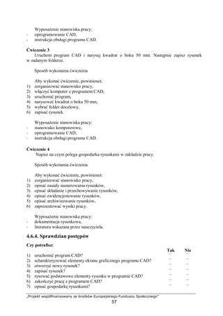 „Projekt współfinansowany ze środków Europejskiego Funduszu Społecznego”
57
Wyposażenie stanowiska pracy:
− oprogramowanie CAD,
− instrukcja obsługi programu CAD.
Ćwiczenie 3
Uruchom program CAD i narysuj kwadrat o boku 50 mm. Następnie zapisz rysunek
w zadanym folderze.
Sposób wykonania ćwiczenia
Aby wykonać ćwiczenie, powinieneś:
1) zorganizować stanowisko pracy,
2) włączyć komputer z programem CAD,
3) uruchomić program,
4) narysować kwadrat o boku 50 mm,
5) wybrać folder docelowy,
6) zapisać rysunek.
Wyposażenie stanowiska pracy:
− stanowisko komputerowe,
− oprogramowanie CAD,
− instrukcja obsługi programu CAD.
Ćwiczenie 4
Napisz na czym polega gospodarka rysunkami w zakładzie pracy.
Sposób wykonania ćwiczenia
Aby wykonać ćwiczenie, powinieneś:
1) zorganizować stanowisko pracy,
2) opisać zasady numerowania rysunków,
3) opisać składanie i przechowywanie rysunków,
4) opisać ewidencjonowanie rysunków,
5) opisać archiwizowanie rysunków,
6) zaprezentować wyniki pracy.
Wyposażenie stanowiska pracy:
− dokumentacja rysunkowa,
− literatura wskazana przez nauczyciela.
4.6.4. Sprawdzian postępów
Czy potrafisz:
Tak Nie
1) uruchomić program CAD? ¨ ¨
2) scharakteryzować elementy ekranu graficznego programu CAD? ¨ ¨
3) otworzyć nowy rysunek? ¨ ¨
4) zapisać rysunek? ¨ ¨
5) rysować podstawowe elementy rysunku w programie CAD? ¨ ¨
6) zakończyć pracę z programem CAD? ¨ ¨
7) opisać gospodarkę rysunkami? ¨ ¨
 