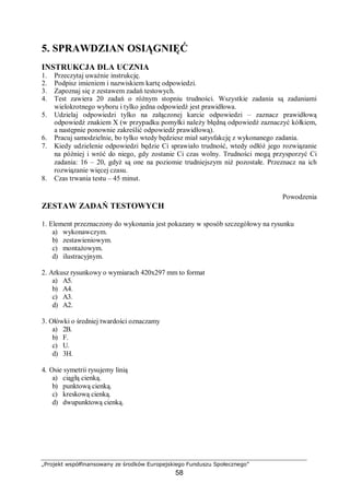 „Projekt współfinansowany ze środków Europejskiego Funduszu Społecznego”
58
5. SPRAWDZIAN OSIĄGNIĘĆ
INSTRUKCJA DLA UCZNIA
1. Przeczytaj uważnie instrukcję.
2. Podpisz imieniem i nazwiskiem kartę odpowiedzi.
3. Zapoznaj się z zestawem zadań testowych.
4. Test zawiera 20 zadań o różnym stopniu trudności. Wszystkie zadania są zadaniami
wielokrotnego wyboru i tylko jedna odpowiedź jest prawidłowa.
5. Udzielaj odpowiedzi tylko na załączonej karcie odpowiedzi – zaznacz prawidłową
odpowiedź znakiem X (w przypadku pomyłki należy błędną odpowiedź zaznaczyć kółkiem,
a następnie ponownie zakreślić odpowiedź prawidłową).
6. Pracuj samodzielnie, bo tylko wtedy będziesz miał satysfakcję z wykonanego zadania.
7. Kiedy udzielenie odpowiedzi będzie Ci sprawiało trudność, wtedy odłóż jego rozwiązanie
na później i wróć do niego, gdy zostanie Ci czas wolny. Trudności mogą przysporzyć Ci
zadania: 16 – 20, gdyż są one na poziomie trudniejszym niż pozostałe. Przeznacz na ich
rozwiązanie więcej czasu.
8. Czas trwania testu – 45 minut.
Powodzenia
ZESTAW ZADAŃ TESTOWYCH
1. Element przeznaczony do wykonania jest pokazany w sposób szczegółowy na rysunku
a) wykonawczym.
b) zestawieniowym.
c) montażowym.
d) ilustracyjnym.
2. Arkusz rysunkowy o wymiarach 420x297 mm to format
a) A5.
b) A4.
c) A3.
d) A2.
3. Ołówki o średniej twardości oznaczamy
a) 2B.
b) F.
c) U.
d) 3H.
4. Osie symetrii rysujemy linią
a) ciągłą cienką.
b) punktową cienką.
c) kreskową cienką.
d) dwupunktową cienką.
 