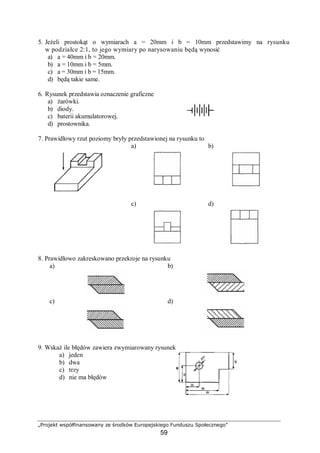 „Projekt współfinansowany ze środków Europejskiego Funduszu Społecznego”
59
5. Jeżeli prostokąt o wymiarach a = 20mm i b = 10mm przedstawimy na rysunku
w podziałce 2:1, to jego wymiary po narysowaniu będą wynosić
a) a = 40mm i b = 20mm.
b) a = 10mm i b = 5mm.
c) a = 30mm i b = 15mm.
d) będą takie same.
6. Rysunek przedstawia oznaczenie graficzne
a) żarówki.
b) diody.
c) baterii akumulatorowej.
d) prostownika.
7. Prawidłowy rzut poziomy bryły przedstawionej na rysunku to
a) b)
c) d)
8. Prawidłowo zakreskowano przekroje na rysunku
a) b)
c) d)
9. Wskaż ile błędów zawiera zwymiarowany rysunek
a) jeden
b) dwa
c) trzy
d) nie ma błędów
 