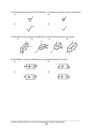 „Projekt współfinansowany ze środków Europejskiego Funduszu Społecznego”
62
18. Znak chropowatości powierzchni informuje o wymaganym usunięciu warstwy materiału to
a) b)
c) d)
19. Prawidłowo narysowany prostopadłościan w aksonometrii ukośnej jest na rysunku
a) b) c) d)
20. Prawidłowo zaznaczony ślad płaszczyzny przekroju przedstawia rysunek
a) b)
c) d)
 