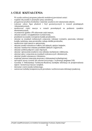 „Projekt współfinansowany ze środków Europejskiego Funduszu Społecznego”
6
3. CELE KSZTAŁCENIA
W wyniku realizacji programu jednostki modułowej powinieneś umieć:
– wyjaśnić rolę rysunku w przemyśle i pracy zawodowej,
– przygotować przybory kreślarskie i materiały rysunkowe do wykonywania szkiców,
– wykonać szkice figur płaskich i brył geometrycznych w rzutach prostokątnych
i aksonometrycznych,
– naszkicować części maszyn w rzutach prostokątnych na podstawie rysunków
aksonometrycznych,
– zwymiarować zgodnie z PN szkicowane części maszyn,
– odczytać rysunki z uwzględnieniem wymiarowania,
– przedstawić na rysunku wewnętrzne kształty przedmiotów,
– odczytać na rysunkach technicznych oznaczenia: tolerancji wymiarów, pasowania, tolerancji
kształtu i położenia, stanu powierzchni, rodzaju obróbki powierzchni,
– naszkicować części maszyn w uproszczeniu,
– odczytać rysunki wykonawcze wałków, kół zębatych, sprężyn, korpusów,
– odczytać i naszkicować schematy przekładni zębatych i cięgnowych,
– odczytać symbole połączeń i części złącznych,
– odczytać uproszczenia rysunkowe oraz schematy mechaniczne ielektryczne,
– odczytać opisy i oznaczenia na rysunkach wykonawczych i złożeniowych,
– odczytać rysunki wykonawcze i złożeniowe,
– rozpoznać umowne oznaczenia stosowane w dokumentacji technologicznej,
– sporządzić prosty rysunek lub schemat korzystając z wybranego programu CAD,
– wyszukać w Dokumentacji Techniczno-Ruchowej niezbędne informacje do przeprowadzenia
napraw i konserwacji maszyn iurządzeń,
– skorzystać z norm rysunku technicznego,
– zastosować technikę komputerową do powielania i archiwizowania informacji rysunkowej.
 