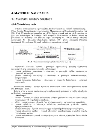 „Projekt współfinansowany ze środków Europejskiego Funduszu Społecznego”
7
4. MATERIAŁ NAUCZANIA
4.1. Materiały i przybory rysunkowe
4.1.1. Materiał nauczania
W Polsce normy ustanawia i upowszechnia do stosowania Polski Komitet Normalizacyjny.
Polski Komitet Normalizacyjny współpracuje z Międzynarodową Organizacją Normalizacyjną
ISO. Wiele PN rysunkowych uzgadnia się z ISO, dlatego rysunek staje się międzynarodowym
językiem technicznym. W katalogu PKN wszystkie obowiązujące w Polsce normy są
podzielone na dziedziny. Na przykład zapis katalogowy 01. 100.20 należy odczytać
następująco: 01 - dziedzina (Zagadnienia ogólne), 100 - grupa tematyczna (Rysunek
techniczny), 01 - podgrupa (Rysunek techniczny, zagadnienia ogólne).
Rys. 1. Tabele umieszczone na początku Polskiej Normy [2, s. 11]
Różnorodne dziedziny techniki i przemysłu spowodowały potrzebę wydzielenia
następujących grup tematycznych rysunku technicznego:
– rysunek techniczny maszynowy – stosowany w przemyśle ogólno maszynowym
i gałęziach pokrewnych,
– rysunek techniczny elektryczny – stosowany w przemyśle elektrotechnicznym,
energetycznym,
– rysunek techniczny budowlany – stosowany w przemyśle budowlanym i gałęziach
pokrewnych.
Podstawowe terminy i rodzaje rysunków technicznych ustala międzynarodowa norma
PN-ISO 10209-1:1994.
Pojęcia użyte w normie trzeba stosować w dokumentacji technicznej wyrobów niezależnie
od dziedziny zastosowania.
Terminologia:
– schemat – rysunek, w którym zastosowano symbole graficzne w celu pokazania funkcji
części składowych zespołu i jego działania,
– szkic – rysunek wykonany odręcznie (bez użycia przyborów) i nie koniecznie w podziałce,
– rysunek techniczny – informacja techniczna przedstawiona graficznie zgodnie
z przyjętymi zasadami,
– rysunek złożeniowy – rysunek przedstawiający wzajemne położenie części i współpracę,
– rysunek złożeniowy ogólny – rysunek złożeniowy przedstawiający wszystkie zespoły
i części całego wyrobu,
– rysunek wykonawczy – rysunek zawierający wszystkie informacje potrzebne do wykonania
przedmiotu.
 