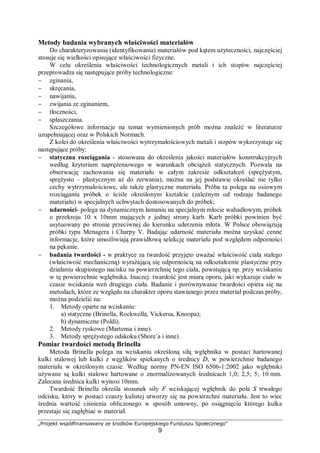 „Projekt współfinansowany ze środków Europejskiego Funduszu Społecznego"
9
Metody badania wybranych właściwości materiałów
Do charakteryzowania (identyfikowania) materiałów pod kątem użyteczności, najczęściej
stosuje się wielkości opisujące właściwości fizyczne.
W celu określenia właściwości technologicznych metali i ich stopów najczęściej
przeprowadza się następujące próby technologiczne:
− zginania,
− skręcania,
− nawijania,
− zwijania ze zginaniem,
− tłoczności,
− spłaszczania.
Szczegółowe informacje na temat wymienionych prób można znaleźć w literaturze
uzupełniającej oraz w Polskich Normach.
Z kolei do określenia właściwości wytrzymałościowych metali i stopów wykorzystuje się
następujące próby:
− statyczna rozciągania - stosowana do określenia jakości materiałów konstrukcyjnych
według kryterium naprężeniowego w warunkach obciążeń statycznych. Pozwala na
obserwację zachowania się materiału w całym zakresie odkształceń (sprężystym,
sprężysto – plastycznym aż do zerwania), można na jej podstawie określać nie tylko
cechy wytrzymałościowe, ale także plastyczne materiału. Próba ta polega na osiowym
rozciąganiu próbek o ściśle określonym kształcie (zależnym od rodzaju badanego
materiału) w specjalnych uchwytach dostosowanych do próbek;
− udarności- polega na dynamicznym łamaniu na specjalnym młocie wahadłowym, próbek
o przekroju 10 x 10mm mających z jednej strony karb. Karb próbki powinien być
usytuowany po stronie przeciwnej do kierunku uderzenia młota. W Polsce obowiązują
próbki typu Menagera i Charpy V. Badając udarność materiału można uzyskać cenne
informacje, które umożliwiają prawidłową selekcję materiału pod względem odporności
na pękanie.
− badania twardości - w praktyce za twardość przyjęto uważać właściwość ciała stałego
(właściwość mechaniczną) wyrażającą się odpornością na odkształcenie plastyczne przy
działaniu skupionego nacisku na powierzchnię tego ciała, powstającą np. przy wciskaniu
w tę powierzchnie wgłębnika. Inaczej: twardość jest miarą oporu, jaki wykazuje ciało w
czasie wciskania weń drugiego ciała. Badanie i porównywanie twardości opiera się na
metodach, które ze względu na charakter oporu stawianego przez materiał podczas próby,
można podzielić na:
1. Metody oparte na wciskaniu:
a) statyczne (Brinella, Rockwella, Vickersa, Knoopa);
b) dynamiczne (Poldi).
2. Metody ryskowe (Martensa i inne).
3. Metody sprężystego odskoku (Shore’a i inne).
Pomiar twardości metodą Brinella
Metoda Brinella polega na wciskaniu określoną siłą wgłębnika w postaci hartowanej
kulki stalowej lub kulki z węglików spiekanych o średnicy D, w powierzchnie badanego
materiału w określonym czasie. Według normy PN-EN ISO 6506-1:2002 jako wgłębniki
używane są kulki stalowe hartowane o znormalizowanych średnicach 1,0; 2,5; 5; 10 mm.
Zalecana średnica kulki wynosi 10mm.
Twardość Brinella określa stosunek siły F wciskającej wgłębnik do pola S trwałego
odcisku, który w postaci czaszy kulistej utworzy się na powierzchni materiału. Jest to wiec
średnia wartość ciśnienia obliczonego w sposób umowny, po osiągnięciu którego kulka
przestaje się zagłębiać w materiał.
 