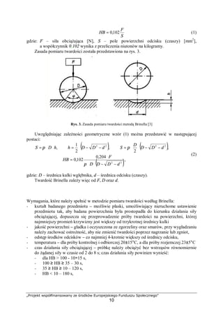 „Projekt współfinansowany ze środków Europejskiego Funduszu Społecznego"
10
S
F
HB 102,0= (1)
gdzie: F – siła obciążająca [N], S – pole powierzchni odcisku (czaszy) [mm2
],
a współczynnik 0,102 wynika z przeliczenia niutonów na kilogramy.
Zasada pomiaru twardości została przedstawiona na rys. 3.
Rys. 3. Zasada pomiaru twardości metodą Brinella [3]
Uwzględniając zależności geometryczne wzór (1) można przedstawić w następującej
postaci:
( ) ( )
( ),
204,0
102,0
,
2
,
2
1
,
22
2222
dDDD
F
HB
dDD
D
SdDDhhDS
−−⋅⋅
⋅
=
−−⋅⋅=−−⋅=⋅⋅=
π
ππ
(2)
gdzie: D – średnica kulki wgłębnika, d – średnica odcisku (czaszy).
Twardość Brinella zależy więc od F, D oraz d.
Wymagania, które należy spełnić w metodzie pomiaru twardości według Brinella:
− kształt badanego przedmiotu – możliwie płaski, umożliwiający nieruchome ustawienie
przedmiotu tak, aby badana powierzchnia była prostopadła do kierunku działania siły
obciążającej, dopuszcza się przeprowadzenie próby twardości na powierzchni, której
najmniejszy promień krzywizny jest większy od trzykrotnej średnicy kulki
− jakość powierzchni – gładka i oczyszczona ze zgorzeliny oraz smarów, przy wygładzaniu
należy zachować ostrożność, aby nie zmienić twardości poprzez nagrzanie lub zgniot,
− odstęp środków odcisków – co najmniej 4-krotnie większy od średnicy odcisku,
− temperatura – dla próby kontrolnej i odbiorczej 20±15°C, a dla próby rozjemczej 23±5°C
− czas działania siły obciążającej – próbkę należy obciążyć bez wstrząsów równomiernie
do żądanej siły w czasie od 2 do 8 s; czas działania siły powinien wynieść:
− dla HB > 100 - 10÷15 s,
− 100 ≥ HB ≥ 35 – 30 s,
− 35 ≥ HB ≥ 10 – 120 s,
− HB < 10 – 180 s,
 