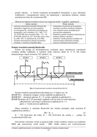 „Projekt współfinansowany ze środków Europejskiego Funduszu Społecznego"
11
− pomiar odcisku – w dwóch wzajemnie prostopadłych kierunkach, a przy odciskach
wzdłużnych i nieregularnych mierzy się najmniejszą i największą średnicę; średnia
arytmetyczna służy do wyznaczenia HB.
Obecnie do badania twardości używa się wyłącznie kulek z węglików spiekanych.
Zalety metody Wady metody
− możność uzależnienia twardości Brinella dla
materiałów ciągliwych od wytrzymałości
na rozciąganie Rm. (zależności te kształtują się
następująco: stal o twardości 125 < HB < 175 –
Rm 0,343 HB; stal o twardości HB > 175 – Rm
0,362 HB; staliwo Rm (0,3÷0,4) HB; żeliwo szare
Rm (HB - 40) / 6; aluminium Rm 0,26 HB),
− możność stosowania tej metody do pomiaru
twardości o strukturze niejednorodnej.
− niemożność stosowania go do pomiaru
twardości wyrobów twardych, drobnych
oraz cienkich warstw utwardzonych i
powierzchni niepłaskich,
− kłopotliwy pomiar twardości (mikroskop do
pomiaru średnicy odcisku),
− zależność wyniku pomiaru twardości od
zastosowanego obciążenia na kulkę,
− znaczne uszkodzenie powierzchni.
Pomiar twardości metodą Rockwella
Pomiar ten polega na dwustopniowym wciskaniu (przy określonych warunkach)
w badaną próbkę wgłębnika w kształcie kulki stalowej (skala B, T, F) lub stożka
diamentowego o kącie rozwarcia 120° (skala C, A).
Rys. 4. Zasada pomiaru twardości metodą Rockwella [4]
Pomiar twardości metodą Rockwella składa się z 3 etapów (rys. 4):
[ETAP 1]F0 – obciążenie wstępne, wciska wgłębnik na głębokość h0
[ETAP 2]F1 – obciążenie główne, F0 + F1 wciska wgłębnik na głębokość h1
[ETAP 3]odciąża się F1 (F0 pozostaje) wgłębnik cofa się nieco (o część sprężystą
odkształcenia) i pozostaje w położeniu na głębokości h0 + e,
gdzie: e - trwały przyrost głębokości,
Miarą twardości w metodzie Rockwella jest różnica pomiędzy stałą wartością K
a głębokością odcisku e.
HR = K – e (3)
K = 130 (0,26 mm) dla kulki; K = 100 (0,20 mm) dla stożka, e – podaje się
w jednostkach 0,002 mm
Jeśli pomiar wykonany został za pomocą kulki, wtedy twardość oznacza się symbolem
HRB, gdy zastosowany został stożek – HRC. Kulka stalowa jest wykorzystywana
ETAP 1 ETAP 2 ETAP 3
 