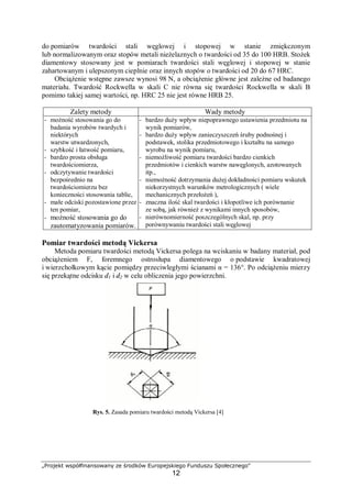 „Projekt współfinansowany ze środków Europejskiego Funduszu Społecznego"
12
do pomiarów twardości stali węglowej i stopowej w stanie zmiękczonym
lub normalizowanym oraz stopów metali nieżelaznych o twardości od 35 do 100 HRB. Stożek
diamentowy stosowany jest w pomiarach twardości stali węglowej i stopowej w stanie
zahartowanym i ulepszonym cieplnie oraz innych stopów o twardości od 20 do 67 HRC.
Obciążenie wstępne zawsze wynosi 98 N, a obciążenie główne jest zależne od badanego
materiału. Twardość Rockwella w skali C nie równa się twardości Rockwella w skali B
pomimo takiej samej wartości, np. HRC 25 nie jest równe HRB 25.
Zalety metody Wady metody
− możność stosowania go do
badania wyrobów twardych i
niektórych
warstw utwardzonych,
− szybkość i łatwość pomiaru,
− bardzo prosta obsługa
twardościomierza,
− odczytywanie twardości
bezpośrednio na
twardościomierzu bez
konieczności stosowania tablic,
− małe odciski pozostawione przez
ten pomiar,
− możność stosowania go do
zautomatyzowania pomiarów.
− bardzo duży wpływ niepoprawnego ustawienia przedmiotu na
wynik pomiarów,
− bardzo duży wpływ zanieczyszczeń śruby podnośnej i
podstawek, stolika przedmiotowego i kształtu na samego
wyrobu na wynik pomiaru,
− niemożliwość pomiaru twardości bardzo cienkich
przedmiotów i cienkich warstw nawęglonych, azotowanych
itp.,
− niemożność dotrzymania dużej dokładności pomiaru wskutek
niekorzystnych warunków metrologicznych ( wiele
mechanicznych przełożeń ),
− znaczna ilość skal twardości i kłopotliwe ich porównanie
ze sobą, jak również z wynikami innych sposobów,
− nierównomierność poszczególnych skal, np. przy
porównywaniu twardości stali węglowej
Pomiar twardości metodą Vickersa
Metoda pomiaru twardości metodą Vickersa polega na wciskaniu w badany materiał, pod
obciążeniem F, foremnego ostrosłupa diamentowego o podstawie kwadratowej
i wierzchołkowym kącie pomiędzy przeciwległymi ścianami α = 136°. Po odciążeniu mierzy
się przekątne odcisku d1 i d2 w celu obliczenia jego powierzchni.
Rys. 5. Zasada pomiaru twardości metodą Vickersa [4]
 