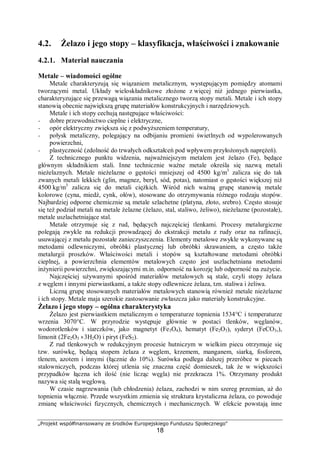 „Projekt współfinansowany ze środków Europejskiego Funduszu Społecznego"
18
4.2. Żelazo i jego stopy – klasyfikacja, właściwości i znakowanie
4.2.1. Materiał nauczania
Metale – wiadomości ogólne
Metale charakteryzują się wiązaniem metalicznym, występującym pomiędzy atomami
tworzącymi metal. Układy wieloskładnikowe złożone z więcej niż jednego pierwiastka,
charakteryzujące się przewagą wiązania metalicznego tworzą stopy metali. Metale i ich stopy
stanowią obecnie największą grupę materiałów konstrukcyjnych i narzędziowych.
Metale i ich stopy cechują następujące właściwości:
− dobre przewodnictwo cieplne i elektryczne,
− opór elektryczny zwiększa się z podwyższeniem temperatury,
− połysk metaliczny, polegający na odbijaniu promieni świetlnych od wypolerowanych
powierzchni,
− plastyczność (zdolność do trwałych odkształceń pod wpływem przyłożonych naprężeń).
Z technicznego punktu widzenia, najważniejszym metalem jest żelazo (Fe), będące
głównym składnikiem stali. Inne technicznie ważne metale określa się nazwą metali
nieżelaznych. Metale nieżelazne o gęstości mniejszej od 4500 kg/m3
zalicza się do tak
zwanych metali lekkich (glin, magnez, beryl, sód, potas), natomiast o gęstości większej niż
4500 kg/m3
zalicza się do metali ciężkich. Wśród nich ważną grupę stanowią metale
kolorowe (cyna, miedź, cynk, ołów), stosowane do otrzymywania różnego rodzaju stopów.
Najbardziej odporne chemicznie są metale szlachetne (platyna, złoto, srebro). Często stosuje
się też podział metali na metale żelazne (żelazo, stal, staliwo, żeliwo), nieżelazne (pozostałe),
metale uszlachetniające stal.
Metale otrzymuje się z rud, będących najczęściej tlenkami. Procesy metalurgiczne
polegają zwykle na redukcji prowadzącej do ekstrakcji metalu z rudy oraz na rafinacji,
usuwającej z metalu pozostałe zanieczyszczenia. Elementy metalowe zwykle wykonywane są
metodami odlewniczymi, obróbki plastycznej lub obróbki skrawaniem, a często także
metalurgii proszków. Właściwości metali i stopów są kształtowane metodami obróbki
cieplnej, a powierzchnia elementów metalowych często jest uszlachetniana metodami
inżynierii powierzchni, zwiększającymi m.in. odporność na korozję lub odporność na zużycie.
Najczęściej używanymi spośród materiałów metalowych są stale, czyli stopy żelaza
z węglem i innymi pierwiastkami, a także stopy odlewnicze żelaza, tzn. staliwa i żeliwa.
Liczną grupę stosowanych materiałów metalowych stanowią również metale nieżelazne
i ich stopy. Metale maja szerokie zastosowanie zwłaszcza jako materiały konstrukcyjne.
Żelazo i jego stopy – ogólna charakterystyka
Żelazo jest pierwiastkiem metalicznym o temperaturze topnienia 1534°C i temperaturze
wrzenia 3070°C. W przyrodzie występuje głównie w postaci tlenków, węglanów,
wodorotlenków i siarczków, jako magnetyt (Fe3O4), hematyt (Fe2O3), syderyt (FeCO3,),
limonit (2Fe2O3 ⋅ 3H2O) i piryt (FeS2).
Z rud tlenkowych w redukcyjnym procesie hutniczym w wielkim piecu otrzymuje się
tzw. surówkę, będącą stopem żelaza z węglem, krzemem, manganem, siarką, fosforem,
tlenem, azotem i innymi (łącznie do 10%). Surówka podlega dalszej przeróbce w piecach
stalowniczych, podczas której utlenia się znaczna część domieszek, tak że w większości
przypadków łączna ich ilość (nie licząc węgla) nie przekracza 1%. Otrzymany produkt
nazywa się stalą węglową.
W czasie nagrzewania (lub chłodzenia) żelaza, zachodzi w nim szereg przemian, aż do
topnienia włącznie. Przede wszystkim zmienia się struktura krystaliczna żelaza, co powoduje
zmianę właściwości fizycznych, chemicznych i mechanicznych. W efekcie powstają inne
 