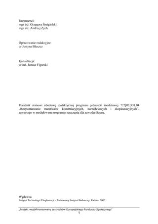 „Projekt współfinansowany ze środków Europejskiego Funduszu Społecznego"
1
Recenzenci:
mgr inż. Grzegorz Śmigielski
mgr inż. Andrzej Zych
Opracowanie redakcyjne:
dr Justyna Bluszcz
Konsultacja:
dr inż. Janusz Figurski
Poradnik stanowi obudowę dydaktyczną programu jednostki modułowej 722[03].O1.04
„Rozpoznawanie materiałów konstrukcyjnych, narzędziowych i eksploatacyjnych”,
zawartego w modułowym programie nauczania dla zawodu ślusarz.
Wydawca
Instytut Technologii Eksploatacji – Państwowy Instytut Badawczy, Radom 2007
 