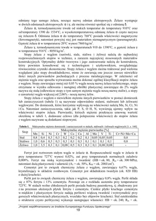 „Projekt współfinansowany ze środków Europejskiego Funduszu Społecznego"
19
odmiany tego samego żelaza, noszące nazwę odmian alotropowych. Żelazo występuje
w dwóch odmianach alotropowych: α i γ, ale można również spotkać się z odmianą δ.
Żelazo α, termodynamicznie trwałe od niskich temperatur do temperatury 910°C oraz
od temperatury 1390 do 1534°C, a wysokotemperaturową odmianę żelaza α często nazywa
się żelazem δ. Odmiana żelaza α do temperatury 768°C posiada właściwości magnetyczne
(ferromagnetyk), natomiast powyżej niej jest materiałem niemagnetycznym (paramagnetyk).
Gęstość żelaza α w temperaturze 20°C wynosi 7860 kg/m3
.
Żelazo γ, termodynamicznie trwałe w temperaturach 910 do 1390°C, a gęstość żelaza γ
w temperaturze 916°C - 8050 kg/m3
.
Stopy żelaza z węglem (surówki, stale, staliwa i żeliwa) należą do najbardziej
rozpowszechnionych stopów w technice, a zarazem najczęściej stosowanych materiałów
konstrukcyjnych. Optymalny dobór tworzywa i jego zastosowanie należą do konstruktora,
który powinien konsultować się z technologiem i użytkownikiem, uwzględniając
równocześnie czynniki ekonomiczne. Stopy żelaza z węglem można traktować pod wieloma
względami jako stopy dwuskładnikowe, mimo że zawierają one jeszcze zawsze niewielkie
ilości innych pierwiastków pochodzących z procesu metalurgicznego. W zależności od
stężenia węgla oraz sposobu wytwarzania można dokonać ogólnej klasyfikacji stopów żelaza
z węglem. Stopy zawierające mniej niż 0,05 % węgla noszą nazwę żelaza technicznego, stopy
otrzymane w wyniku odlewania i następnej obróbki plastycznej zawierające do 2% węgla
nazywa się stalą (odlewnicze stopy o tym samym stężeniu węgla noszą nazwę staliw), a stopy
o zawartości węgla większej od 2,06% - noszą nazwę żeliw.
Stopy żelaza z węglem o niewielkim stężeniu innych pierwiastków w postaci domieszek
lub zanieczyszczeń (tabela 1) są nazywane odpowiednio stalami, staliwami lub żeliwami
węglowymi. Do domieszek, które korzystnie wpływają na właściwości należą Mn, Si, Cr, Ni
i Cu. Natomiast zanieczyszczenia, takie jak P, S, O H, N, wywierają ujemny wpływ na
właściwości stopów żelaza. Pierwiastki, których stężenie przekracza umowną wartość
określoną w tabeli 1, dodawane celowo (dla polepszenia właściwości) do stopów żelaza
z węglem nazywane są dodatkami stopowymi.
Tabela 1. Maksymalne stężenie domieszek i zanieczyszczeń w stalach, staliwach i żeliwach węglowych [1, s. 160]
Maksymalne stężenie pierwiastka [%]
Stop
Mn Si Ni Cr W Co Cu Al Mo V Ti Cr+Ni+Mo+Cu
Stal 0,8 0,4 0,3 0,3 0,2 0,2 0,2 0,1 0,05 0,05 0,05 0,8
Staliwo 1,0 0,6 0,3 0,3 0,3 0,1 0,3 0,1 0,1 0,1 0,1 0,8
Żeliwo 1,0 3,5 0,3 0,1 0,08 0,5 0,3 0,3 0,1 0,08 0,08 -
Ferryt jest roztworem stałym węgla w żelazie α. Rozpuszczalność węgla w żelazie α
przy temperaturze 727°C wynosi 0,02%, zaś przy temperaturach normalnych zaledwie
0,008%. Ferryt ma niską wytrzymałość i twardość (HB = ok. 80, Rm = ok. 300 MPa),
natomiast dużą plastyczność i udarność (A5 = ok. 50%, KM = ok. 200J/cm2
).
Cementyt jest to związek chemiczny żelaza z węglem, zawierający 6,67% węgla,
krystalizujący w układzie rombowym. Cementyt jest składnikiem twardym (ok. 820 HB)
o dużej kruchości.
Perlit jest to związek chemiczny żelaza z węglem, zawierający 0,8% węgla. Perlit składa
się z 87% ferrytu i 13% cementytu. Powstaje on z rozkładu austenitu przy temperaturze
723o
C. W stalach wolno chłodzonych perlit posiada budowę pasemkową, tj. zbudowany jest
z na przemian ułożonych płytek ferrytu i cementytu. Cienkie płytki kruchego cementytu
w miękkim i plastycznym ferrycie nadają perlitowi większą twardość i wytrzymałość przy
gorszych właściwościach plastycznych, wszelako bez objawów kruchości. Stal eutektoidalna
o strukturze czysto perlitycznej wykazuje następujące własności: HB = ok. 240, Rm = ok.
 