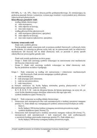 „Projekt współfinansowany ze środków Europejskiego Funduszu Społecznego"
20
850 MPa, A5 = ok. 10%.. Dane te dotyczą perlitu grubopasemkowego. Ze zmniejszającą się
grubością pasemek ferrytu i cementytu, wzrasta jego twardość i wytrzymałość przy obniżeniu
właściwościach plastycznych.
Klasyfikacja gatunków stali:
− według składu chemicznego:
a) stale niestopowe;
b) stale odporne na korozję;
c) inne stale stopowe,
− według głównych klas jakościowych:
a) stale niestopowe (jakościowe, specjalne);
b) stale odporne na korozję;
c) inne stale stopowe (jakościowe, specjalne),
Systemy oznaczania stali
Znaki stali, symbole główne.
Norma podaje zasady oznaczania stali za pomocą symboli literowych i cyfrowych, które
są tak dobrane, że wskazują na główne cechy stali, np. na zastosowanie stali, na właściwości
mechaniczne lub fizyczne lub na skład chemiczny stali, co pozwala w prosty sposób
zidentyfikować poszczególne gatunki stali.
Znaki stali zostały podzielone na dwie grupy:
− Grupa 1: Znaki stali zawierają symbole wskazujące na zastosowanie oraz mechaniczne
lub fizyczne właściwości stali
− Grupa 2: Znaki stali zawierają symbole wskazujące na skład chemiczny stali.
Są one podzielone na dalsze 4 podgrupy.
Grupa 1: Stale oznaczane są według ich zastosowania i właściwości mechanicznych
lub fizycznych. Znak zawiera następujące symbole główne:
− S – stale konstrukcyjne,
− P – stale pracujące pod ciśnieniem,
− L – stale na rury przewodowe,
− E – stale maszynowe,
za którymi umieszcza się liczbę będącą minimalną granicą plastyczności w N/m2
dla najmniejszego zakresu grubości wyrobu.
− B, Y, R, H, D, T, M – stale do zbrojenia betonu, do betonu sprężonego, na szyny itd., po
czym liczba charakteryzująca określone właściwości dla tego typu stali,
− symbole dodatkowe (patrz Norma [7]).
Grupa 2: Stale oznaczane są według składu chemicznego:
1. Oznaczenia stali niestopowych (bez stali automatowych) o średniej zawartości manganu
poniżej 1%. Znak składa się z następujących symboli, umieszczonych kolejno po sobie:
− litery C,
− liczby będącej 100-krotną średnią wymaganą zawartością procentową węgla,
− symbole dodatkowe (patrz Norma [7]).
2. Oznaczenia stali niestopowych o średniej zawartości manganu większej lub równej 1%,
niestopowych stali automatowych i stali stopowych (bez stali szybkotnących)
o zawartości każdego pierwiastka stopowego poniżej 5%. Znak składa się z:
− liczby będącej 100-krotną wymaganą średnią zawartością węgla,
 