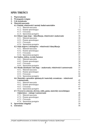 „Projekt współfinansowany ze środków Europejskiego Funduszu Społecznego"
2
SPIS TREŚCI
1. Wprowadzenie 3
2. Wymagania wstępne 5
3. Cele kształcenia 6
4. Materiał nauczania 7
4.1. Podział, właściwości i metody badań materiałów 7
4.1.1. Materiał nauczania 7
4.1.2. Pytania sprawdzające 13
4.1.3. Ćwiczenia 14
4.1.4. Sprawdzian postępów 17
4.2. Żelazo i jego stopy – klasyfikacja, właściwości i znakowanie 18
4.2.1. Materiał nauczania 18
4.2.2. Pytania sprawdzające 21
4.2.3. Ćwiczenia 22
4.2.4. Sprawdzian postępów 23
4.3. Stale stopowe i niestopowe – właściwości i klasyfikacja 24
4.3.1. Materiał nauczania 24
4.3.2. Pytania sprawdzające 28
4.3.3. Ćwiczenia 28
4.3.4. Sprawdzian postępów 31
4.4. Staliwo, żeliwo, wyroby hutnicze 32
4.4.1. Materiał nauczania 32
4.4.2. Pytania sprawdzające 34
4.4.3. Ćwiczenia 34
4.4.4. Sprawdzian postępów 36
4.5. Metale nieżelazne i ich stopy – znakowanie, właściwości i zastosowanie 37
4.5.1. Materiał nauczania 37
4.5.2. Pytania sprawdzające 41
4.5.3. Ćwiczenia 42
4.5.4. Sprawdzian postępów 44
4.6. Materiały z proszków spiekanych i materiały ceramiczne – właściwości
i zastosowanie 45
4.6.1. Materiał nauczania 45
4.6.2. Pytania sprawdzające 47
4.6.3. Ćwiczenia 47
4.6.4. Sprawdzian postępów 48
4.7. Tworzywa sztuczne, drewno, szkło, guma, materiały uszczelniające
i lakiernicze – rodzaje i zastosowanie 49
4.7.1. Materiał nauczania 49
4.7.2. Pytania sprawdzające 52
4.7.3. Ćwiczenia 52
4.7.4. Sprawdzian postępów 53
5. Sprawdzian osiągnięć 54
6. Literatura 58
 