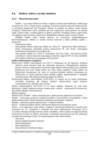 „Projekt współfinansowany ze środków Europejskiego Funduszu Społecznego"
32
4.4. Staliwo, żeliwo, wyroby hutnicze
4.4.1. Materiał nauczania
Staliwa – są to stopy odlewnicze żelaza z węglem (i innymi pierwiastkami) o niskiej jego
zawartości do 1,5% w stanie lanym, wytapiane w piecach martenowskich lub elektrycznych,
w procesach zasadowych lub kwaśnych. Staliwa są stopami na odlewy części maszyn
i urządzeń. Właściwości staliw, podobnie jak stali węglowych, zależą głównie od stężenia
węgla. Staliwa nisko i średniowęglowe są dobrze spawalne. Produkcja staliwa ciągle rośnie
ze względu na jego korzystne właściwości. Składnikami struktury staliwa są ferryt i perlit.
Obróbka cieplna staliw polega głównie na wyżarzaniu ujednoradniającym
lub normalizującym. Odlewy te można również hartować a także obrabiać cieplno –
chemicznie.
Znakowanie staliwa:
− znak gatunku staliwa węglowego składa się z litery W – ograniczony skład chemiczny ,
liczby oznaczającej minimalną granicę plastyczności Re oraz liczby oznaczającej
minimalną wytrzymałość na rozciąganie Rm.
− znak gatunku składa się z litery L oznaczający stan lany stopu , dwucyfrowej liczby
wyrażonej w setnych procenta oznaczającej zawartość węgla (0,35% C) oraz symbolów
pierwiastków stopowych wg malejącej ich zawartości.
Staliwa niskostopowe (węglowe)
Właściwości: Staliwa niskowęglowe do 0,2% C odznaczają się złą lejnością. Struktura
odlewów może zawierać wady np. mikrojamy skurczowe, mikropęknięcia, pęcherze
gazowe. Wraz ze zwiększeniem zawartości węgla lejność staliwa polepsza się a struktura
pozbawiona jest wad. Wadą staliwa jest silny wpływ grubości ścianki odlewu na
właściwości mechaniczne tzn. wraz ze wzrostem grubości odlewu zmniejszają się.
Właściwości te można poprawić przez obróbkę cieplną: ujednorodnianie a następnie
normalizowanie. Oba zabiegi polepszają ciągliwość odlewu.
Zastosowanie:Staliwa niskowęglowe (0,10÷0,25% C) stosuje się na części przenoszące
niewielkie obciążenia, jak korpusy silników elektrycznych, części kolejowe
i samochodowe np. zderzaki, stery, kotwice.
Staliwa średniowęglowe (0,2÷0,4% C) na części bardziej obciążone np. koła bose,
łańcuchowe, zębate, podstawy maszyn, korpusy pras i młotów. narażonych na ścieranie np.
koła zębate napędów walcowniczych.
Staliwa stopowe
Właściwości L35GSM – staliwo konstrukcyjne o podwyższonej odporności na ścieranie.
Węgiel – wzrost jego zawartości zwiększa twardość i wytrzymałość na rozciąganie, a także
granicę plastyczności, obniża natomiast wydłużenie, przewężenie i udarność.
Mangan – podwyższa granicę plastyczności , zwiększa twardość.
Krzem – zwiększa twardość staliwa, właściwości plastyczne pozostają bez zmian.
Żeliwa – są to odlewnicze stopy żelaza z węglem (i innymi pierwiastkami) o wysokiej jego
zawartości do 2%, wytapiane w żeliwiaku lub piecu elektrycznym. Otrzymuje się je
w wyniku wtórnego przetopu surówki, złomu i dodatków. Żeliwo należy do najpowszechniej
stosowanych tworzyw na odlewy stosowane w przemyśle maszynowym oraz do wykonania
wyrobów powszechnego użytku. Do najważniejszych zalet żeliwa należą:
− niska cena,
− łatwość nadania kształtów (lejność),
− dobra obrabialność,
− duża obrabialność,
− duża zdolność do tłumienia drgań,
 