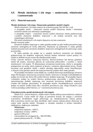 „Projekt współfinansowany ze środków Europejskiego Funduszu Społecznego"
37
4.5. Metale nieżelazne i ich stopy – znakowanie, właściwości
i zastosowanie
4.5.1. Materiał nauczania
Metale nieżelazne i ich stopy. Oznaczanie gatunków metali i stopów
Metale nieżelazne i ich stopy oznacza się za pomocą grupy liter lub liter i cyfr.
− w przypadku metali – oznaczenie zawiera symbol chemiczny metalu i minimalną
zawartość metalu oraz informacje uzupełniające,
− w przypadku stopów – oznaczenie zawiera symbol chemiczny metalu podstawowego
i symbole chemiczne dodatków stopowych i ich średnią zawartość oraz inne
uzupełniające informacje.
Dla metali szlachetnych i ich stopów dopuszcza się inne oznaczenia.
Zasady tworzenia znaku.
Zawartość dodatku stopowego w znaku gatunku podaje się jako średnia procentową jego
zawartość zaokrągloną do liczby całkowitej. Dopuszcza się podawanie w znaku gatunku
średnich procentowych zawartości dodatków stopowych zaokrąglonych do pierwszego znaku
po przecinku.
W znaku gatunku nie podaje się w zasadzie liczbowej zawartości ani składnika
podstawowego ani dodatków stopowych, których średnia zawartość wynosi poniżej 1%
(chyba że dodatek ten jest ważny dla charakterystyki stopu).
Cechy: umowne skrótowe oznaczenia literowe, literowo-liczbowe lub barwne gatunków
metali lub stopów, stosowane głównie do cechowania półwyrobów i wyrobów z metali
nieżelaznych i ich stopów. W dokumentacji zewnętrznej (zamówienia, oferty) w przypadku
posługiwania się cechą, należy podawać ją łącznie z numerem odpowiedniej normy. Zasady
tworzenia cech gatunków metali i stopów określają odpowiednie normy klasyfikacyjne,
w których cecha gatunku metalu lub stopu powinna być podana obok znaku gatunku.
W przypadku mosiądzów cecha składa się z symbolu literowego pochodzącego od nazwy
stopu (M-mosiądz) i procentowej zawartości miedzi. Jeżeli jest to mosiądz wieloskładnikowy
podaje się również (po literze M) symbol literowy dodatku stopowego. W przypadku brązów
i siluminów podaje się symbol literowy podstawowego pierwiastka i symbol literowy
najważniejszego dodatku stopowego oraz zawartość procentową dodatków stopowych
(osobno dla każdego pierwiastka). W przypadku brązów dwuskładnikowych cynowych
podaje się jedynie symbol brązu (B) i zawartość procentową cyny. Stopy łożyskowe cyny
i ołowiu posiadają symbol literowy „Ł” i zawartość procentową cyny.
Charakterystyka metali nieżelaznych i ich stopów
Miedź (Cu) - różowo-brązowy, miękki metal o bardzo dobrym przewodnictwie cieplnym
i elektrycznym. Czysta miedź nie ulega na powietrzu korozji, ale reaguje z zawartym
w powietrzu dwutlenkiem węgla pokrywając się charakterystyczną zieloną patyną.
Gdy w powietrzu zawarte jest dużo dwutlenku siarki zamiast zielonej patyny obserwuje się
czarny nalot siarczku miedzi. Występuje w skorupie ziemskiej w postaci minerałów:
chalkopirytu, chalkozynu, malachitu.
Właściwości:
− temperatura topnienia - 1083°C,
− temperatura wrzenia - 2600°C,
− gęstość 8,889 g/cm3
,
− wytrzymałość na rozciąganie Rm - 200-250 MPa,
− granica plastyczności Re - 35 MPa,
 
