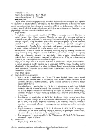 „Projekt współfinansowany ze środków Europejskiego Funduszu Społecznego"
38
− twardość - 45 HB,
− przewodność elektryczna - 59,77 MS/m,
− przewodność cieplna - 411 W/(mK).
Zastosowanie:
Czysta miedź jest wykorzystywana do produkcji przewodów elektrycznych oraz ogólnie
w elektronice i elektrotechnice. Ze względu na duże zapotrzebowanie i stosunkowo małe
zasoby naturalne, miedź stanowi materiał strategiczny. Miedź jest dodawana do wielu stopów,
zarówno do stali jaki i do stopów aluminium. Miedź jest również dodawana do srebra i złota
poprawiając znacznie ich właściwości mechaniczne.
Stopy miedzi
1. Mosiądz jest to stop miedzi z cynkiem (10-45%), zawierający często dodatki innych
metali: ołowiu, glinu, żelaza, manganu. Mosiądz ma kolor żółty, lecz przy mniejszych
zawartościach cynku zbliża się do naturalnego koloru miedzi. Stop ten jest odporny na
korozje, ciągliwy, łatwy do obróbki plastycznej. Mosiądz otrzymuje się przez stapianie
składników, a także przez elektrolityczne nakładanie powłok mosiężnych
(mosiądzowanie). Posiada dobre właściwości odlewnicze. Mosiądz dostarczany jest
w postaci sztab do odlewania lub prętów, drutów, blach, taśm i rur.
Zastosowanie: mosiądze stosuje się na wyroby armatury, osprzęt odporny na działanie
wody morskiej, śruby okrętowe, okucia budowlane, np. klamki. Mosiądze stosuje się
także na elementy maszyn w przemyśle maszynowym, samochodowym,
elektrotechnicznym, okrętowym, precyzyjnym, chemicznym. Ważnym zastosowaniem
mosiądzu jest produkcja instrumentów muzycznych.
2. Brąz jest to stop miedzi z innymi metalami i ewentualnie innymi pierwiastkami,
w którym zawartość miedzi zawiera się w granicach 80-90%. Brązy posiadają dobre
właściwości wytrzymałościowe, są łatwo obrabialne. Brązy wysokostopowe poddają się
także hartowaniu. Posiadają dobre właściwości przeciwcierne, odporne są na wysoką
temperaturę i korozję.
Brązy dzieli się na:
a) brązy do obróbki plastycznej:
− brąz cynowy – zawierający od 1% do 9% cyny. Posiada barwę szarą, której
intensywność wzrasta wraz z zawartością cyny. Brązy cynowe używane są na
elementy sprężyste, trudno ścieralne, a przy większej zawartości ołowiu na tuleje
i panwie łożyskowe;
− brąz aluminiowy – zawierający od 4% do 11% aluminium, a także inne dodatki
stopowe, takie jak żelazo (2.0% do 5.5%), mangan (1.5% do 4.5%) oraz nikiel (3.5%
do 5.5%). Brązy aluminiowe stosowane są na części do przemysłu chemicznego,
elementy pracujące w wodzie morskiej, monety, styki ślizgowe, części łożysk, wały,
śruby, sita;
− brąz berylowy – zawierający od 1.6% do 2.1% berylu. Może zawierać także inne
dodatki stopowe, takie jak nikiel w połączeniu z kobaltem (0,2% do 0,4%) oraz tytan
(0,1% do 0,25%). Brązy berylowe stosowane są na elementy sprężyste, elementy
aparatury chemicznej, elementy żaroodporne, np. gniazda zaworów, narzędzia
nieiskrzące;
− brąz krzemowy – zawierający 2,7% do 3,5 krzemu i 1,0% do 1,5% manganu.
Stosowany jest na siatki, elementy sprężyste, elementy w przemyśle chemicznym,
elementy odporne na ścieranie, konstrukcje spawane;
− brąz manganowy – zawierający 11,5% do 13% manganu i 2,5% do 3,5%. Stosowany
na oporniki wysokiej jakości.
b) odlewnicze:
− brąz cynowy – B10 (CuSn10),
 