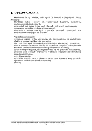 „Projekt współfinansowany ze środków Europejskiego Funduszu Społecznego"
3
1. WPROWADZENIE
Otrzymujesz do rąk poradnik, który będzie Ci pomocny w przyswajaniu wiedzy
dotyczącej:
− klasyfikacji metali i stopów, ich właściwościach fizycznych, chemicznych,
mechanicznych i technologicznych,
− oznaczeniach stali, staliwa, żeliwa, metali żelaznych i nieżelaznych oraz ich stopach,
− zastosowaniu materiałów metalowych i niemetalowych,
− materiałach z tworzyw sztucznych, z proszków spiekanych, ceramicznych oraz
materiałach uszczelniających i lakierniczych.
W poradniku zamieszczono:
− wymagania wstępne – wykaz umiejętności, jakie powinieneś mieć już ukształtowane,
abyś bez problemów mógł korzystać z poradnika,
− cele kształcenia – wykaz umiejętności, jakie ukształtujesz podczas pracy z poradnikiem,
− materiał nauczania – wiadomości teoretyczne niezbędne do osiągnięcia założonych celów
kształcenia i opanowania umiejętności zawartych w jednostce modułowej,
− zestaw pytań sprawdzających, abyś mógł sprawdzić, czy już opanowałeś określone treści,
− ćwiczenia, które pomogą Ci zweryfikować wiadomości teoretyczne oraz ukształtować
umiejętności praktyczne,
− sprawdzian postępów,
− sprawdzian osiągnięć, czyli przykładowy zestaw zadań testowych, który potwierdzi
opanowanie materiału całej jednostki modułowej,
− literaturę.
 