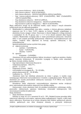 „Projekt współfinansowany ze środków Europejskiego Funduszu Społecznego"
39
− brąz cynowo-fosforowy – B101 (CuSn10P),
− brąz cynowo-cynkowy – B102 (CuSn10Zn2),
− braz cynowo-ołowiowy – B1010 (CuSn10Pb10) i B520 (CuSn5Pb20),
− brąz cynowo-cynkowo-ołowiowy B555 (CuSn5Zn5Pb5), B663 (CuSn6ZnPb3)
i B476 (CuSn4Zn7Pb6),
− brąz aluminiowo-żelazowy – BA93 (CuAl9Fe3),
− brąz aluminiowo-żelazowo-manganowy – BA1032 (CuAl10Fe3Mn2),
− brąz krzemowo-cynkowo-manganowy -– BK331 (CuSi3Zn3Mn).
Brązy odlewnicze stosuje się do odlewania medali, części maszyn i innych elementów
technicznych oraz do odlewania pomników.
3. Miedzionikiel to srebrzystobiały stop niklu z miedzią, w którym głównym dodatkiem
stopowym jest Ni w ilości 2-45% odporny na korozje. Dodatki uzupełniające to
aluminium, krzem, mangan i żelazo. Stosowany w obecnie będących w obiegu monetach
o nominałach 10, 20, 50 groszy oraz 1, 2 i 5 zł (w dwóch ostatnich obok brązalu
i miedzi). Miedzionikle występują tylko w stanie przerobionym plastycznie. Zawartość
niklu w tych stopach powoduje podwyższenie właściwości wytrzymałościowych tych
stopów, zwiększa także odporność na korozje, oporność elektryczną i siłę
termoelektryczną.
Spośród miedzionikli można wyróżnić dwie grupy:
a) odporne na korozje
− melchior – CuNi30Mn1Fe,
− kunial – CuNi3Si1Mn,
− nikielina – CuNi19,
b) oporowe
− konstantan – CuNi44Mn1.
Aluminium (Al) jest srebrzystobiałym, lekkim, kowalnym i ciągliwym metalem o bardzo
dużym znaczeniu technicznym. W przyrodzie występuje w bardzo wielu minerałach
np. boksyt, korund, ortoklaz, kaolinit.
Jego najważniejsze właściwości fizyczne to:
− temperatura topnienia – 660,37°C,
− gęstość – 2,7 g/cm3
,
− temperatura wrzenia – 2060°C,
− wytrzymałość na rozciąganie Rm – 70÷120 MPa,
− granica plastyczności Re – 20÷40 MPa,
− wydłużenie A10 – 30÷45 %.
Aluminium może być obrabiane plastycznie na zimno i gorąco, w wyniku czego
wzrastają jego właściwości wytrzymałościowe i twardość, a spada plastyczność. Ważną cechą
aluminium jest wysoka przewodność elektryczna wynosząca 37,74 MS/m oraz wysokie
przewodnictwo cieplne.
Stosunkowo niskie właściwości wytrzymałościowe aluminium można zwiększyć
przez wprowadzenie pierwiastków stopowych oraz obróbkę cieplną.
Zastosowanie: czyste aluminium służy do produkcji przedmiotów codziennego użytku,
przewodów elektrycznych, aparatury chemicznej, zwierciadeł teleskopowych, folii
stosowanej powszechnie do pakowania.
Stopy aluminium
1. Stopy aluminium z krzemem
Siluminy to stopy Al z Si o zawartości Si od 4 - 30%. Dodatek krzemu powoduje dobre
właściwości odlewnicze tych stopów, zapewnia dobrą rzadkopłynność i lejność, a także mały
skurcz odlewniczy. Stosowane są na wysoko obciążone tłoki silników spalinowych, głowice
silników spalinowych oraz silnie obciążone elementy w przemyśle okrętowym
 