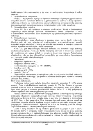 „Projekt współfinansowany ze środków Europejskiego Funduszu Społecznego"
40
i elektrycznym, które przeznaczone są do pracy w podwyższonej temperaturze i wodzie
morskiej.
2. Stopy aluminium z magnezem
Stopy Al - Mg wykazują największą odporność na korozje i najmniejszą gęstość spośród
wszystkich stopów aluminium. Stopy te są przeznaczone na odlewy o dużej odporności
na korozje, wytwarza się z nich elementy armatury chemicznej, armaturę morską, elementy
dekoracyjne, a także elementy narażone na obciążenia udarowe i wysokie naprężenia.
3. Stopy aluminium z miedzią
Stopy Al - Cu - Mg nazywane są duralami miedziowymi. Są one wykorzystywane
do produkcji części maszyn, pojazdów mechanicznych, taboru kolejowego, a także
w budownictwie. Zastosowania durali miedziowych są ograniczone przez brak odporności
na korozje.
4. Stopy aluminium z cynkiem
Wieloskładnikowe stopy aluminium z cynkiem noszą nazwę durali cynkowych.
Charakteryzują się one najwyższymi właściwościami wytrzymałościowymi spośród
wszystkich stopów aluminium. Znalazły one szerokie zastosowanie w produkcji elementów
maszyn, pojazdów mechanicznych i taboru kolejowego.
Cynk (Zn) jest błękitnobiałym, kruchym metalem. Na powietrzu ulega podobnej
do aluminium pasywacji. Cynk jest bardzo reaktywny zarówno w środowisku kwaśnym
jak i zasadowym, nie reaguje jednak w obojętnym środowisku wodnym. Najważniejszą
właściwością cynku jest jego odporność na korozję, którą jest powszechnie wykorzystywana
przy tworzeniu powłok zabezpieczających.
Właściwości:
− temperatura topnienia - 419°C,
− temperatura wrzenia - 906°C,
− wytrzymałość na rozciąganie ok. 100 - 140 MPa,
− twardość ok. 35 HB,
− wydłużenie A 10 ÷ 55%.
− gęstość - 7,1 g/cm3
.
Najważniejsze zastosowanie technologiczne cynku to pokrywanie nim blach stalowych,
w celu uodpornienia na korozję. Cynk jest też składnikiem wielu stopów, zwłaszcza z miedzią
(mosiądz, brąz, tombak).
Stopy cynku z aluminium.
Techniczne zastosowanie znalazły stopy Zn o zawartości aluminium 3 ÷ 30%, zwane
znalami. Znale wieloskładnikowe zawierają ponadto do 5% Cu. Zmiany wymiarowe
powoduje starzenie stopu w temperaturze pokojowej, przebiegające nawet przez kilka lat.
Tym niekorzystnym przemianom przeciwdziała dodatek do ok. 0,1% Mg, polepszający
również odporność znali na korozję międzykrystaliczną.
Wieloskładnikowe znale z dodatkiem Cu ulegają starzeniu, które nie powoduje istotnego
zwiększenia właściwości wytrzymałościowych, wywołuje zmiany wymiarowe i pogorszenie
odporności na korozję. Z tego względu stopy te powinny być starzone w temperaturze
ok. 95°C. Stopy o dużą zawartością Al są stosowane jako odlewnicze, głównie na odlewy
ciśnieniowe korpusów, obudów i pokryw różnych urządzeń w przemyśle motoryzacyjnym,
precyzyjnym i elektro-technicznym. Wykonuje się z nich. np. elementy gaźników, maszyn
do pisania i liczników, a także łożyska ślizgowe oraz tuleje.
Znale o małej zawartości Zn są obrabiane plastycznie na gorąco w 200 ÷ 300°C
lub powyżej 300°C w przypadku stopów wieloskładnikowych. Stosuje się je na elementy
osprzętu motoryzacyjnego i elektrotechnicznego oraz elementy zamków błyskawicznych.
W stanie obrobionym plastycznie właściwości znali są zbliżone do właściwości mosiądzów
i dlatego często je zastępują.
 