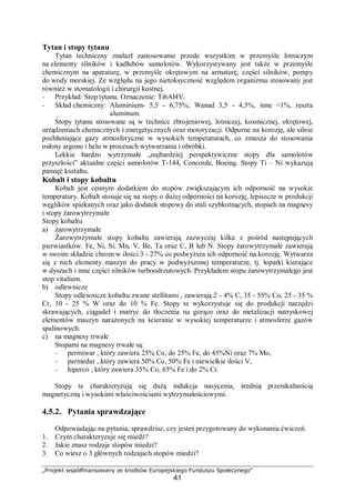 „Projekt współfinansowany ze środków Europejskiego Funduszu Społecznego"
41
Tytan i stopy tytanu
Tytan techniczny znalazł zastosowanie przede wszystkim w przemyśle lotniczym
na elementy silników i kadłubów samolotów. Wykorzystywany jest także w przemyśle
chemicznym na aparaturę, w przemyśle okrętowym na armaturę, części silników, pompy
do wody morskiej. Ze względu na jego nietoksyczność względem organizmu stosowany jest
również w stomatologii i chirurgii kostnej.
− Przykład: Stop tytanu. Oznaczenie: Ti6Al4V.
− Skład chemiczny: Aluminium- 5,5 - 6,75%; Wanad 3,5 - 4,5%, inne <1%, reszta
aluminum.
Stopy tytanu stosowane są w technice zbrojeniowej, lotniczej, kosmicznej, okrętowej,
urządzeniach chemicznych i energetycznych oraz motoryzacji. Odporne na korozję, ale silnie
pochłaniające gazy atmosferyczne w wysokich temperaturach, co zmusza do stosowania
osłony argonu i helu w procesach wytwarzania i obróbki.
Lekkie bardzo wytrzymałe „najbardziej perspektywiczne stopy dla samolotów
przyszłości” aktualne części samolotów T-144, Concorde, Boeing. Stopy Ti – Ni wykazują
pamięć kształtu.
Kobalt i stopy kobaltu
Kobalt jest cennym dodatkiem do stopów zwiększającym ich odporność na wysokie
temperatury. Kobalt stosuje się na stopy o dużej odporności na korozję, lepiszcze w produkcji
węglików spiekanych oraz jako dodatek stopowy do stali szybkotnących, stopach na magnesy
i stopy żarowytrzymałe
Stopy kobaltu
a) żarowytrzymałe
Żarowytrzymałe stopy kobaltu zawierają zazwyczaj kilka z pośród następujących
pierwiastków: Fe, Ni, Si, Mn, V, Be, Ta oraz C, B lub N. Stopy żarowytrzymałe zawierają
w swoim składzie chrom w ilości 3 - 27% co podwyższa ich odporność na korozję. Wytwarza
się z nich elementy maszyn do pracy w podwyższonej temperaturze, tj. łopatki kierujące
w dyszach i inne części silników turboodrzutowych. Przykładem stopu żarowytrzymałego jest
stop vitalium.
b) odlewnicze
Stopy odlewnicze kobaltu zwane stellitami , zawierają 2 - 4% C, 35 - 55% Co, 25 - 35 %
Cr, 10 - 25 % W oraz do 10 % Fe. Stopy te wykorzystuje się do produkcji narzędzi
skrawających, ciągadeł i matryc do tłoczenia na gorąco oraz do metalizacji natryskowej
elementów maszyn narażonych na ścieranie w wysokiej temperaturze i atmosferze gazów
spalinowych.
c) na magnesy trwałe
Stopami na magnesy trwałe są:
− permiwar , który zawiera 25% Co, do 25% Fe, do 45%Ni oraz 7% Mo,
− permedur , który zawiera 50% Co, 50% Fe i niewielkie ilości V,
− hiperco , który zawiera 35% Co, 65% Fe i do 2% Cr.
Stopy te charakteryzują się dużą indukcja nasycenia, średnią przenikalnością
magnetyczną i wysokimi właściwościami wytrzymałościowymi.
4.5.2. Pytania sprawdzające
Odpowiadając na pytania, sprawdzisz, czy jesteś przygotowany do wykonania ćwiczeń.
1. Czym charakteryzuje się miedź?
2. Jakie znasz rodzaje stopów miedzi?
3. Co wiesz o 3 głównych rodzajach stopów miedzi?
 