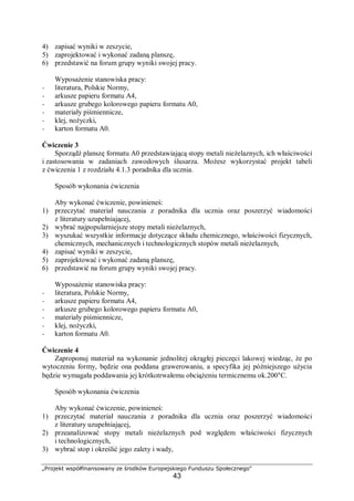 „Projekt współfinansowany ze środków Europejskiego Funduszu Społecznego"
43
4) zapisać wyniki w zeszycie,
5) zaprojektować i wykonać zadaną planszę,
6) przedstawić na forum grupy wyniki swojej pracy.
Wyposażenie stanowiska pracy:
− literatura, Polskie Normy,
− arkusze papieru formatu A4,
− arkusze grubego kolorowego papieru formatu A0,
− materiały piśmiennicze,
− klej, nożyczki,
− karton formatu A0.
Ćwiczenie 3
Sporządź planszę formatu A0 przedstawiającą stopy metali nieżelaznych, ich właściwości
i zastosowania w zadaniach zawodowych ślusarza. Możesz wykorzystać projekt tabeli
z ćwiczenia 1 z rozdziału 4.1.3 poradnika dla ucznia.
Sposób wykonania ćwiczenia
Aby wykonać ćwiczenie, powinieneś:
1) przeczytać materiał nauczania z poradnika dla ucznia oraz poszerzyć wiadomości
z literatury uzupełniającej,
2) wybrać najpopularniejsze stopy metali nieżelaznych,
3) wyszukać wszystkie informacje dotyczące składu chemicznego, właściwości fizycznych,
chemicznych, mechanicznych i technologicznych stopów metali nieżelaznych,
4) zapisać wyniki w zeszycie,
5) zaprojektować i wykonać zadaną planszę,
6) przedstawić na forum grupy wyniki swojej pracy.
Wyposażenie stanowiska pracy:
− literatura, Polskie Normy,
− arkusze papieru formatu A4,
− arkusze grubego kolorowego papieru formatu A0,
− materiały piśmiennicze,
− klej, nożyczki,
− karton formatu A0.
Ćwiczenie 4
Zaproponuj materiał na wykonanie jednolitej okrągłej pieczęci lakowej wiedząc, że po
wytoczeniu formy, będzie ona poddana grawerowaniu, a specyfika jej późniejszego użycia
będzie wymagała poddawania jej krótkotrwałemu obciążeniu termicznemu ok.200°C.
Sposób wykonania ćwiczenia
Aby wykonać ćwiczenie, powinieneś:
1) przeczytać materiał nauczania z poradnika dla ucznia oraz poszerzyć wiadomości
z literatury uzupełniającej,
2) przeanalizować stopy metali nieżelaznych pod względem właściwości fizycznych
i technologicznych,
3) wybrać stop i określić jego zalety i wady,
 