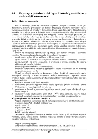 „Projekt współfinansowany ze środków Europejskiego Funduszu Społecznego"
45
4.6. Materiały z proszków spiekanych i materiały ceramiczne –
właściwości i zastosowanie
4.6.1. Materiał nauczania
Proces metalurgii proszków umożliwia uzyskanie różnych kształtów, takich jak:
diamentowy, klinowy, prostokątny lub kolisty. Metalurgią proszków nazywamy metodę
wytwarzania metali z ich proszków, bez przechodzenia przez stan ciekły. Oddzielne ziarna
proszków łączą się ze sobą w jednolitą masę podczas wygrzewania silnie sprasowanych
kształtek w atmosferze redukującej lub obojętnej. Proces metalurgii proszków jest
ekonomiczną metodą wielkoseryjnej produkcji elementów o niewielkich prostych kształtach,
w wyniku której uzyskuje się w pełni zwarte sprasowane komponenty. Technologia ta
umożliwia uzyskanie jednorodnej mikrostruktury wolnej od niemetalicznych wtrąceń
i defektów. Produkty metalurgii proszków charakteryzują się wyjątkowymi właściwościami
mechanicznymi i odpornością na zużycie, dzięki czemu znajdują szerokie zastosowanie
w różnych branżach, takich jak m.in. przemysł lotniczy i kosmonautyczny, przemysł drzewny
(zęby pił) itp.
Metodę tą najczęściej wykorzystuje się wtedy, gdy metody topnienia i odlewania
zawodzą. Z tego powodu metodami metalurgii proszków wytwarzamy:
− metale trudno topliwe jak np. wolfram, molibden, tantal, iryd;
− spieki metali i niemetali wykazujących znaczne różnice temperatury topnienia
jak np. materiały na styki elektryczne z wolframu i srebra, szczotki do maszyn
elektrycznych z grafitu i miedzi;
− materiały porowate na łożyska samosmarujące;
− materiały, które w stanie ciekłym są gęstopłynne i trudne do odlewania jak np. materiały
na specjalne magnesy trwałe.
Metody metalurgii proszków są kosztowne, jednak dzięki ich zastosowaniu można
otrzymywać materiały o ściśle określonym składzie chemicznym i wysokim stopniu
czystości. Dzięki tej metodzie można produkować przedmioty bez strat materiałów na wióry,
nadlewy, ścinki itp.
Produkcja spieków dzieli się na trzy etapy:
1. wytwarzanie proszków węglików metali trudno topliwych, głównie wolframu i tytanu.
Oddzielnie wytwarza się proszek kobaltowy,
2. prasowanie w formach wymieszanych proszków, aby otrzymać odpowiedni kształt płytki
ostrza narzędzia,
3. spiekanie w piecu tunelowym w temp. 1400-1600O
C, przez określony czas, w którym
to proszek kobaltu ulegnie prawie stopieniu i połączy pozostałe proszki węglików.
Węgliki spiekane metali trudno topliwych
Węgliki spiekane są wytwarzane metodą metalurgii proszków, a w ich skład wchodzą:
− węglik wolframu WC (składnik podstawowy),
− węglik tytanu TiC,
− węglik tantalu TaC,
− węglik niobu NbC,
− kobalt ( materiał wiążący).
Właściwości węglików – zależą od ich składu chemicznego, tj. od zawartości węglików
wolframu, tytanu, tantalu, niobu i materiału wiążącego kobaltu, a także od wielkości ziarna
proszków i od metod wytwarzania.
Węgliki charakteryzują się:
− dużą twardością (zależnie od składu chemicznego ok.82-92 HRA (90HRC),
 