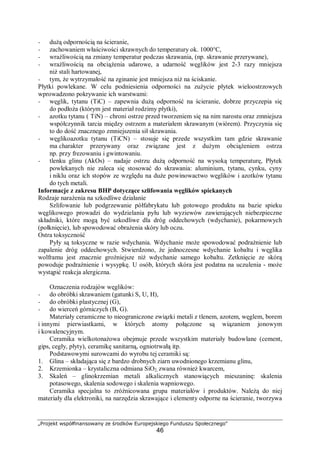 „Projekt współfinansowany ze środków Europejskiego Funduszu Społecznego"
46
− dużą odpornością na ścieranie,
− zachowaniem właściwości skrawnych do temperatury ok. 1000°C,
− wrażliwością na zmiany temperatur podczas skrawania, (np. skrawanie przerywane),
− wrażliwością na obciążenia udarowe, a udarność węglików jest 2-3 razy mniejsza
niż stali hartowanej,
− tym, że wytrzymałość na zginanie jest mniejsza niż na ściskanie.
Płytki powlekane. W celu podniesienia odporności na zużycie płytek wieloostrzowych
wprowadzono pokrywanie ich warstwami:
− węglik, tytanu (TiC) – zapewnia dużą odporność na ścieranie, dobrze przyczepia się
do podłoża (którym jest materiał rodzimy płytki),
− azotku tytanu ( TiN) – chroni ostrze przed tworzeniem się na nim narostu oraz zmniejsza
współczynnik tarcia między ostrzem a materiałem skrawanym (wiórem). Przyczynia się
to do dość znacznego zmniejszenia sił skrawania.
− węglikoazotku tytanu (TiCN) – stosuje się przede wszystkim tam gdzie skrawanie
ma charakter przerywany oraz związane jest z dużym obciążeniem ostrza
np. przy frezowaniu i gwintowaniu.
− tlenku glinu (AkOs) – nadaje ostrzu dużą odporność na wysoką temperaturę, Płytek
powlekanych nie zaleca się stosować do skrawania: aluminium, tytanu, cynku, cyny
i niklu oraz ich stopów ze względu na duże powinowactwo węglików i azotków tytanu
do tych metali.
Informacje z zakresu BHP dotyczące szlifowania węglików spiekanych
Rodzaje narażenia na szkodliwe działanie
Szlifowanie lub podgrzewanie półfabrykatu lub gotowego produktu na bazie spieku
węglikowego prowadzi do wydzielania pyłu lub wyziewów zawierających niebezpieczne
składniki, które mogą być szkodliwe dla dróg oddechowych (wdychanie), pokarmowych
(połknięcie), lub spowodować obrażenia skóry lub oczu.
Ostra toksyczność
Pyły są toksyczne w razie wdychania. Wdychanie może spowodować podrażnienie lub
zapalenie dróg oddechowych. Stwierdzono, że jednoczesne wdychanie kobaltu i węglika
wolframu jest znacznie groźniejsze niż wdychanie samego kobaltu. Zetknięcie ze skórą
powoduje podrażnienie i wysypkę. U osób, których skóra jest podatna na uczulenia - może
wystąpić reakcja alergiczna.
Oznaczenia rodzajów węglików:
− do obróbki skrawaniem (gatunki S, U, H),
− do obróbki plastycznej (G),
− do wierceń górniczych (B, G).
Materiały ceramiczne to nieograniczone związki metali z tlenem, azotem, węglem, borem
i innymi pierwiastkami, w których atomy połączone są wiązaniem jonowym
i kowalencyjnym.
Ceramika wielkotonażowa obejmuje przede wszystkim materiały budowlane (cement,
gips, cegły, płyty), ceramikę sanitarną, ogniotrwałą itp.
Podstawowymi surowcami do wyrobu tej ceramiki są:
1. Glina – składająca się z bardzo drobnych ziarn uwodnionego krzemianu glinu,
2. Krzemionka – krystaliczna odmiana SiO2, zwana również kwarcem,
3. Skaleń – glinokrzemian metali alkalicznych stanowiących mieszaninę: skalenia
potasowego, skalenia sodowego i skalenia wapniowego.
Ceramika specjalna to zróżnicowana grupa materiałów i produktów. Należą do niej
materiały dla elektroniki, na narzędzia skrawające i elementy odporne na ścieranie, tworzywa
 