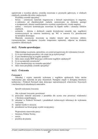 „Projekt współfinansowany ze środków Europejskiego Funduszu Społecznego"
47
ogniotrwałe o wysokiej jakości, ceramika stosowana w przemyśle jądrowym, w silnikach
cieplnych, ceramika dla celów medycznych.
Przykłady ceramiki specjalnej:
− ferryty – ceramiczne materiały magnetyczne z których najważniejszy to magnetyt,
w zależności od charakterystyki znalazły zastosowanie na elementy pamięci
w komputerach, rdzenie transformatorów wysokiej częstotliwości, trwałe magnesy,
− sialony – tworzywo konstrukcyjne stosowane na łopatki turbin i elementy silników
cieplnych,
− cermetale – złożone z drobnych cząstek krystalicznej ceramiki (np. węglików)
rozmieszczonych na osnowie metalowej, np. WC w osnowie Co, przeznaczone
na narzędzia skrawające.
Materiały ceramiczne stosowane są między innymi jako tworzywa elektro-
i termoizolacyjne, żaroodporne (wysoka temperatura topnienia), odporne na działanie
czynników chemicznych.
4.6.2. Pytania sprawdzające
Odpowiadając na pytania, sprawdzisz, czy jesteś przygotowany do wykonania ćwiczeń.
1. Co to jest metalurgia proszków i do czego się ją wykorzystuje?
2. Czym charakteryzują się węgliki spiekane?
3. Jakie znasz zasady BHP dotyczące szlifowania węglików spiekanych?
4. Co to są materiały ceramiczne?
5. Czym charakteryzuje się ceramika specjalna?
6. Jakie znasz przykłady ceramiki specjalnej?
4.6.3. Ćwiczenia
Ćwiczenie 1
Odszukaj i wypisz materiały wykonane z węglików spiekanych, które można
wykorzystać jako materiały do prac ślusarskich. Następnie znajdź w dostępnej literaturze
technicznej i Polskich Normach dane dotyczące najważniejszych właściwości fizycznych
i mechanicznych odszukanych materiałów.
Sposób wykonania ćwiczenia
Aby wykonać ćwiczenie, powinieneś:
1) przeczytać materiał nauczania z poradnika dla ucznia oraz poszerzyć wiadomości
z literatury uzupełniającej,
2) odszukać w Polskich Normach i poradnikach technicznych informacji do wykonania
ćwiczenia,
3) zapisać wyniki w zeszycie,
4) przedstawić na forum grupy wyniki swojej pracy.
Wyposażenie stanowiska pracy:
− literatura, Polskie Normy,
− zeszyt,
− przybory do pisania.
 