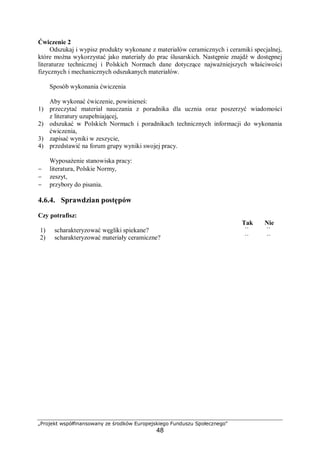 „Projekt współfinansowany ze środków Europejskiego Funduszu Społecznego"
48
Ćwiczenie 2
Odszukaj i wypisz produkty wykonane z materiałów ceramicznych i ceramiki specjalnej,
które można wykorzystać jako materiały do prac ślusarskich. Następnie znajdź w dostępnej
literaturze technicznej i Polskich Normach dane dotyczące najważniejszych właściwości
fizycznych i mechanicznych odszukanych materiałów.
Sposób wykonania ćwiczenia
Aby wykonać ćwiczenie, powinieneś:
1) przeczytać materiał nauczania z poradnika dla ucznia oraz poszerzyć wiadomości
z literatury uzupełniającej,
2) odszukać w Polskich Normach i poradnikach technicznych informacji do wykonania
ćwiczenia,
3) zapisać wyniki w zeszycie,
4) przedstawić na forum grupy wyniki swojej pracy.
Wyposażenie stanowiska pracy:
− literatura, Polskie Normy,
− zeszyt,
− przybory do pisania.
4.6.4. Sprawdzian postępów
Czy potrafisz:
Tak Nie
1) scharakteryzować węgliki spiekane? ¨ ¨
2) scharakteryzować materiały ceramiczne? ¨ ¨
 