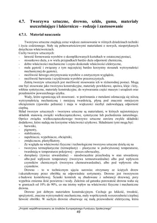„Projekt współfinansowany ze środków Europejskiego Funduszu Społecznego"
49
4.7. Tworzywa sztuczne, drewno, szkło, guma, materiały
uszczelniające i lakiernicze – rodzaje i zastosowanie
4.7.1. Materiał nauczania
Tworzywa sztuczne znajdują coraz większe zastosowanie w różnych dziedzinach techniki
i życia codziennego. Stały się pełnowartościowymi materiałami o nowych, niespotykanych
dotychczas właściwościach.
Cechy tworzyw sztucznych:
− łatwość formowania wyrobów o skomplikowanych kształtach w ostatecznej postaci,
− stosunkowo duża, a w wielu przypadkach bardzo duża odporność chemiczna,
− dobre właściwości mechaniczne i często doskonałe właściwości elektryczne,
− mała gęstość i związany z tym najczęściej bardzo korzystny stosunek wytrzymałości
mechanicznej do gęstości,
− możliwość łatwego otrzymywania wyrobów o estetycznym wyglądzie,
− możliwość barwienia i uzyskiwania wyrobów przezroczystych.
Zaletą tworzyw sztucznych jest możliwość stosowania ich w różnorodnej postaci. Mogą
one być stosowane jako tworzywa konstrukcyjne, materiały powłokowe, spoiwa, kleje i kity,
włókna syntetyczne, materiały konstrukcyjne, do wytwarzania części maszyn i urządzeń oraz
przedmiotów powszechnego użytku.
Wady, które ograniczają ich stosowani:. w porównaniu z metalami odznaczają się niższą
wytrzymałością mechaniczną i mniejszą twardością, płyną pod znacznie mniejszym
obciążeniem (zjawisko pełzania) i maja w większości niezbyt zadowalającą odporność
cieplną.
Skład tworzyw sztucznych - tworzywa sztuczne są materiałami, w których najistotniejszy
składnik stanowią związki wielkocząsteczkowe, syntetyczne lub pochodzenia naturalnego.
Oprócz związku wielkocząsteczkowego tworzywo sztuczne zawiera zwykle składniki
dodatkowe, które nadają mu korzystne właściwości użytkowe. Składniami tymi mogą być:
− barwniki,
− pigmenty,
− stabilizatory,
− napełniacze, wypełniacze, obciążniki,
− zmiękczacze, plastyfikatory.
Ze względu na właściwości fizyczne i technologiczne tworzywa sztuczne dzielą się na
− tworzywa termoplastyczne (termoplasty) – plastyczne w podwyższonej temperaturze,
twardnieją w temperaturze pokojowej – proces odwracalny,
− duroplasty (żywice utwardzalne) – nieodwracalnie przechodzą w stan utwardzony
albo pod wpływem temperatury (tworzywa termoutwardzalne) albo pod wpływem
czynników chemicznych (tworzywa chemoutwardzalne), albo pod wpływem obu
czynników.
Drewno – to w technicznym ujęciu surowiec otrzymany ze ściętych drzew
i ukształtowany przez obróbkę na odpowiednie sortymenty. Drewno jest tworzywem
o budowie komórkowej. Ścianki komórek są zbudowane z substancji drzewnej, pory
wypełnia zmienna ilość powietrza i wody. Zależnie od gatunku porowatość drewna waha się
w granicach od 10% do 90%, co ma istotny wpływ na właściwości fizyczne i mechaniczne
drewna.
Drewno jest dobrym materiałem konstrukcyjnym. Cechuje go lekkość, trwałość,
sprężystość, znaczna wytrzymałość mechaniczna, mały współczynnik rozszerzalności cieplnej
łatwość obróbki. W suchym drewnie obserwuje się małą przewodność elektryczną, która
 