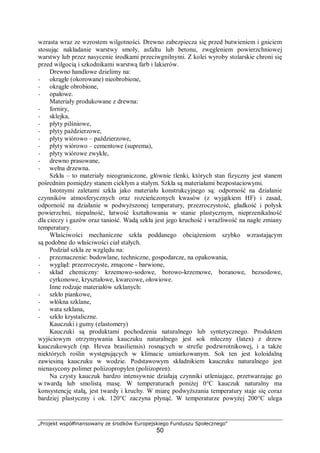 „Projekt współfinansowany ze środków Europejskiego Funduszu Społecznego"
50
wzrasta wraz ze wzrostem wilgotności. Drewno zabezpiecza się przed butwieniem i gniciem
stosując nakładanie warstwy smoły, asfaltu lub betonu, zwęgleniem powierzchniowej
warstwy lub przez nasycenie środkami przeciwgnilnymi. Z kolei wyroby stolarskie chroni się
przed wilgocią i szkodnikami warstwą farb i lakierów.
Drewno handlowe dzielimy na:
− okrągłe (okorowane) nieobrobione,
− okrągłe obrobione,
− opałowe.
Materiały produkowane z drewna:
− forniry,
− sklejka,
− płyty pilśniowe,
− płyty paździerzowe,
− płyty wiórowo – paździerzowe,
− płyty wiórowo – cementowe (suprema),
− płyty wiórowe zwykłe,
− drewno prasowane,
− wełna drzewna.
Szkła – to materiały nieograniczone, głównie tlenki, których stan fizyczny jest stanem
pośrednim pomiędzy stanem ciekłym a stałym. Szkła są materiałami bezpostaciowymi.
Istotnymi zaletami szkła jako materiału konstrukcyjnego są: odporność na działanie
czynników atmosferycznych oraz rozcieńczonych kwasów (z wyjątkiem HF) i zasad,
odporność na działanie w podwyższonej temperatury, przezroczystość, gładkość i połysk
powierzchni, niepalność, łatwość kształtowania w stanie plastycznym, nieprzenikalność
dla cieczy i gazów oraz taniość. Wadą szkła jest jego kruchość i wrażliwość na nagłe zmiany
temperatury.
Właściwości mechaniczne szkła poddanego obciążeniom szybko wzrastającym
są podobne do właściwości ciał stałych.
Podział szkła ze względu na:
− przeznaczenie: budowlane, techniczne, gospodarcze, na opakowania,
− wygląd: przezroczyste, zmącone - barwione,
− skład chemiczny: krzemowo-sodowe, borowo-krzemowe, boranowe, bezsodowe,
cyrkonowe, kryształowe, kwarcowe, ołowiowe.
Inne rodzaje materiałów szklanych:
− szkło piankowe,
− włókna szklane,
− wata szklana,
− szkło krystaliczne.
Kauczuki i gumy (elastomery)
Kauczuki są produktami pochodzenia naturalnego lub syntetycznego. Produktem
wyjściowym otrzymywania kauczuku naturalnego jest sok mleczny (latex) z drzew
kauczukowych (np. Hevea brasiliensis) rosnących w strefie podzwrotnikowej, i a także
niektórych roślin występujących w klimacie umiarkowanym. Sok ten jest koloidalną
zawiesiną kauczuku w wodzie. Podstawowym składnikiem kauczuku naturalnego jest
nienasycony polimer poliizopropylen (poliizopren).
Na czysty kauczuk bardzo intensywnie działają czynniki utleniające, przetwarzając go
w twardą lub smolistą masę. W temperaturach poniżej 0°C kauczuk naturalny ma
konsystencję stałą, jest twardy i kruchy. W miarę podwyższania temperatury staje się coraz
bardziej plastyczny i ok. 120°C zaczyna płynąć. W temperaturze powyżej 200°C ulega
 