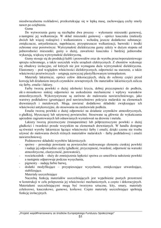 „Projekt współfinansowany ze środków Europejskiego Funduszu Społecznego"
51
nieodwracalnemu rozkładowi, przekształcając się w lepką masę, zachowującą cechy smoły
nawet po oziębieniu.
Guma
Do wytworzenia gumy są niezbędne dwa procesy – wykonanie mieszanki gumowej,
a następnie jej wulkanizacja. W skład mieszanki gumowej - oprócz kauczuku (niekiedy
dwóch lub więcej rodzajów) i wulkanizatora - wchodzą jeszcze dodatkowe substancje:
zmiękczacze, antyutleniacze, napełniacze, przyspieszacze wulkanizacji, barwniki i środki
ochronne oraz porotwórcze. Wytrzymałość dielektryczna gumy zależy w dużym stopniu od
jednorodności mieszanki; gumy o dużej, zawartości kauczuku i bardziej jednorodne
wykazują, większą wytrzymałość dielektryczną.
Gumy stosuje się do produkcji kabli i przewodów oraz do wyrobu przeciwporażeniowego
sprzętu ochronnego, a także uszczelek wielu urządzeń elektrycznych. Z ebonitów wykonuje
się obudowy izolacyjne, od których nie jest wymagana duża wytrzymałość dielektryczna.
Elastomery – pod względem właściwości dielektrycznych, odporności na starzenie, a także
właściwości przetwórczych – ustępują zazwyczaj plastyfikowanym termoplastom.
Materiały lakiernicze, oprócz celów dekoracyjnych, służą do ochrony części przed
korozją lub działaniem innych czynników zewnętrznych. Do materiałów lakierniczych zalicza
się farby, emalie i lakiery.
Farby tworzą powłoki o dużej zdolności krycia, dobrej przyczepności do podłoża,
ale o stosunkowo niskiej odporności na uszkodzenia mechaniczne i wpływy warunków
atmosferycznych. Wykorzystywane są zarówno do malowania nawierzchniowego, jako
warstwy podkładowe (gruntujące) pod nawierzchniowe pokrycia malarskie na elementach
drewnianych i metalowych. Mogą zawierać dodatkowe składniki zwiększające ich
właściwości antykorozyjne, do stosowania na zardzewiałe podłoża.
Emalie tworzą powłoki o dużej odporności na działanie czynników atmosferycznych,
o gładkiej, błyszczącej lub satynowej powierzchni. Stosowane są głównie do wykańczania
uprzednio zagruntowanych lub odnawianych wymalowań na drewnie i metalu.
Lakiery tworzą przezroczyste (transparentne) lub półprzezroczyste powłoki o dużej
gładkości i twardości przede wszystkim na elementach drewnianych. W handlu dostępne
są również wyroby lakiernicze łączące właściwości farby i emalii, dzięki czemu nie trzeba
używać do malowania dwóch różnych materiałów malarskich – farby podkładowej i emalii
nawierzchniowej.
Podstawowe składniki wyrobów lakierniczych:
− spoiwo – powoduje powstanie na powierzchni malowanego elementu cienkiej powłoki
i nadaje jej odpowiednie cechy (gładkość, przyczepność, twardość, odporność na warunki
atmosferyczne, elastyczność, porowatość),
− rozcieńczalnik – służy do zmniejszenia lepkości spoiwa co umożliwia nałożenie powłoki
a następnie odparowuje podczas wysychania,
− pigmenty – nadają farbie barwę,
− dodatki modyfikujące – przyspieszające wysychanie, zmiękczające utwardzające,
stabilizujące.
Materiały uszczelniające
Naczelną funkcją materiałów uszczelniających jest wypełnienie pustych przestrzeni
w konstrukcji w celu polepszenia jej właściwości mechanicznych, a często i dekoracyjnych.
Materiałami uszczelniającymi mogą być tworzywa sztuczne, kity, smary, materiały
celulozowe, kauczukowe, gumowe, korkowe. Często materiały uszczelniające spełniają
funkcję izolacyjnych.
 