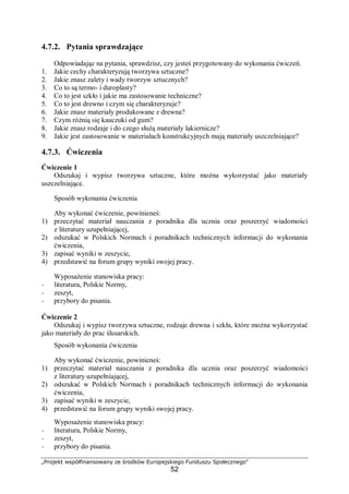 „Projekt współfinansowany ze środków Europejskiego Funduszu Społecznego"
52
4.7.2. Pytania sprawdzające
Odpowiadając na pytania, sprawdzisz, czy jesteś przygotowany do wykonania ćwiczeń.
1. Jakie cechy charakteryzują tworzywa sztuczne?
2. Jakie znasz zalety i wady tworzyw sztucznych?
3. Co to są termo- i duroplasty?
4. Co to jest szkło i jakie ma zastosowanie techniczne?
5. Co to jest drewno i czym się charakteryzuje?
6. Jakie znasz materiały produkowane z drewna?
7. Czym różnią się kauczuki od gum?
8. Jakie znasz rodzaje i do czego służą materiały lakiernicze?
9. Jakie jest zastosowanie w materiałach konstrukcyjnych mają materiały uszczelniające?
4.7.3. Ćwiczenia
Ćwiczenie 1
Odszukaj i wypisz tworzywa sztuczne, które można wykorzystać jako materiały
uszczelniające.
Sposób wykonania ćwiczenia
Aby wykonać ćwiczenie, powinieneś:
1) przeczytać materiał nauczania z poradnika dla ucznia oraz poszerzyć wiadomości
z literatury uzupełniającej,
2) odszukać w Polskich Normach i poradnikach technicznych informacji do wykonania
ćwiczenia,
3) zapisać wyniki w zeszycie,
4) przedstawić na forum grupy wyniki swojej pracy.
Wyposażenie stanowiska pracy:
− literatura, Polskie Normy,
− zeszyt,
− przybory do pisania.
Ćwiczenie 2
Odszukaj i wypisz tworzywa sztuczne, rodzaje drewna i szkła, które można wykorzystać
jako materiały do prac ślusarskich.
Sposób wykonania ćwiczenia
Aby wykonać ćwiczenie, powinieneś:
1) przeczytać materiał nauczania z poradnika dla ucznia oraz poszerzyć wiadomości
z literatury uzupełniającej,
2) odszukać w Polskich Normach i poradnikach technicznych informacji do wykonania
ćwiczenia,
3) zapisać wyniki w zeszycie,
4) przedstawić na forum grupy wyniki swojej pracy.
Wyposażenie stanowiska pracy:
− literatura, Polskie Normy,
− zeszyt,
− przybory do pisania.
 
