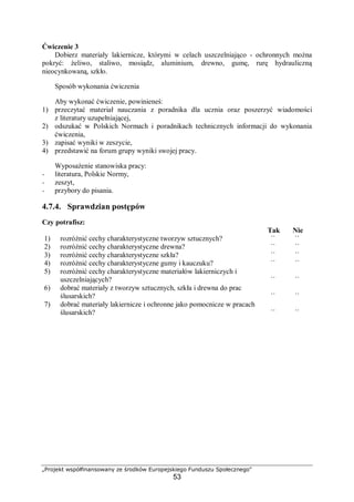 „Projekt współfinansowany ze środków Europejskiego Funduszu Społecznego"
53
Ćwiczenie 3
Dobierz materiały lakiernicze, którymi w celach uszczelniająco - ochronnych można
pokryć: żeliwo, staliwo, mosiądz, aluminium, drewno, gumę, rurę hydrauliczną
nieocynkowaną, szkło.
Sposób wykonania ćwiczenia
Aby wykonać ćwiczenie, powinieneś:
1) przeczytać materiał nauczania z poradnika dla ucznia oraz poszerzyć wiadomości
z literatury uzupełniającej,
2) odszukać w Polskich Normach i poradnikach technicznych informacji do wykonania
ćwiczenia,
3) zapisać wyniki w zeszycie,
4) przedstawić na forum grupy wyniki swojej pracy.
Wyposażenie stanowiska pracy:
− literatura, Polskie Normy,
− zeszyt,
− przybory do pisania.
4.7.4. Sprawdzian postępów
Czy potrafisz:
Tak Nie
1) rozróżnić cechy charakterystyczne tworzyw sztucznych? ¨ ¨
2) rozróżnić cechy charakterystyczne drewna? ¨ ¨
3) rozróżnić cechy charakterystyczne szkła? ¨ ¨
4) rozróżnić cechy charakterystyczne gumy i kauczuku? ¨ ¨
5) rozróżnić cechy charakterystyczne materiałów lakierniczych i
uszczelniających? ¨ ¨
6) dobrać materiały z tworzyw sztucznych, szkła i drewna do prac
ślusarskich? ¨ ¨
7) dobrać materiały lakiernicze i ochronne jako pomocnicze w pracach
ślusarskich? ¨ ¨
 