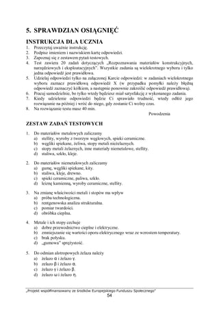 „Projekt współfinansowany ze środków Europejskiego Funduszu Społecznego"
54
5. SPRAWDZIAN OSIĄGNIĘĆ
INSTRUKCJA DLA UCZNIA
1. Przeczytaj uważnie instrukcję.
2. Podpisz imieniem i nazwiskiem kartę odpowiedzi.
3. Zapoznaj się z zestawem pytań testowych.
4. Test zawiera 20 zadań dotyczących „Rozpoznawania materiałów konstrukcyjnych,
narzędziowych i eksploatacyjnych”. Wszystkie zadania są wielokrotnego wyboru i tylko
jedna odpowiedź jest prawidłowa.
5. Udzielaj odpowiedzi tylko na załączonej Karcie odpowiedzi: w zadaniach wielokrotnego
wyboru zaznacz prawidłową odpowiedź X (w przypadku pomyłki należy błędną
odpowiedź zaznaczyć kółkiem, a następnie ponownie zakreślić odpowiedź prawidłową).
6. Pracuj samodzielnie, bo tylko wtedy będziesz miał satysfakcję z wykonanego zadania.
7. Kiedy udzielenie odpowiedzi będzie Ci sprawiało trudność, wtedy odłóż jego
rozwiązanie na później i wróć do niego, gdy zostanie Ci wolny czas.
8. Na rozwiązanie testu masz 40 min.
Powodzenia
ZESTAW ZADAŃ TESTOWYCH
1. Do materiałów metalowych zaliczamy
a) stellity, wyroby z tworzyw węglowych, spieki ceramiczne.
b) węgliki spiekane, żeliwa, stopy metali nieżelaznych.
c) stopy metali żelaznych, inne materiały niemetalowe, stellity.
d) staliwa, szkło, kleje.
2. Do materiałów niemetalowych zaliczamy
a) gumę, węgliki spiekane, kity.
b) staliwa, kleje, drewno.
c) spieki ceramiczne, paliwa, szkło.
d) leiznę kamienną, wyroby ceramiczne, stellity.
3. Na zmianę właściwości metali i stopów ma wpływ
a) próba technologiczna.
b) rentgenowska analiza strukturalna.
c) pomiar twardości.
d) obróbka cieplna.
4. Metale i ich stopy cechuje
a) dobre przewodnictwo cieplne i elektryczne.
b) zmniejszanie się wartości oporu elektrycznego wraz ze wzrostem temperatury.
c) brak połysku.
d) „gumowa” sprężystość.
5. Do odmian alotropowych żelaza należy
a) żelazo α i żelazo γ.
b) zelazo β i żelazo α.
c) żelazo γ i żelazo β.
d) żelazo ω i żelazo η.
 