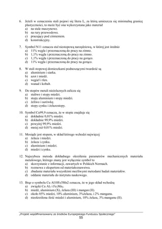 „Projekt współfinansowany ze środków Europejskiego Funduszu Społecznego"
55
6. Jeżeli w oznaczeniu stali pojawi się litera L, za którą umieszcza się minimalną granicę
plastyczności, to może być ona wykorzystana jako materiał
a) na stale maszynowe.
b) na rury przewodowe.
c) pracujący pod ciśnieniem.
d) konstrukcyjny.
7. Symbol N11 oznacza stal niestopową narzędziową, w której jest średnio
a) 11% węgla i przeznaczoną do pracy na zimno.
b) 1,1% węgla i przeznaczoną do pracy na zimno.
c) 1,1% węgla i przeznaczoną do pracy na gorąco.
d) 11% węgla i przeznaczoną do pracy na gorąco.
8. W stali stopowej domieszkami podnoszącymi twardość są
a) aluminium i siarka.
b) azot i miedź.
c) węgiel i tlen.
d) wanad i kobalt.
9. Do stopów metali nieżelaznych zalicza się
a) staliwo i stopy miedzi.
b) stopy aluminium i stopy miedzi.
c) żeliwo i surówkę.
d) stopy cynku i żelazostopy.
10. Symbol Cu99,9 oznacza, że w stopie znajduje się
a) dokładnie 0,01% miedzi.
b) dokładnie 99,9% miedzi.
c) powyżej 99,9% miedzi.
d) mniej niż 0,01% miedzi.
11. Mosiądz jest stopem, w skład którego wchodzi najwięcej
a) żelaza i miedzi.
b) żelaza i cynku.
c) aluminium i miedzi.
d) miedzi i cynku.
12. Najszybsza metoda dokładnego określenia parametrów mechanicznych materiału
metalowego, którego znany jest wyłącznie symbol to
a) skorzystanie z informacji, zawartych w Polskich Normach.
b) rozmowa z ekspertem od materiałoznawstwa.
c) zbadanie materiału wszystkimi możliwymi metodami badań materiałów.
d) oddanie materiału do instytutu naukowego.
13. Brąz o symbolu Cu Al10Fe3Mn2 oznacza, że w jego skład wchodzą
a) związki Cu Al3 i Fe3Mn2.
b) miedź, aluminium (X), żelaza (III) i mangan (II).
c) około 85% miedzi, 10% aluminium, 3%żelaza, i 2% manganu.
d) nieokreślona ilość miedzi i aluminium, 10% żelaza, 3% manganu (II).
 