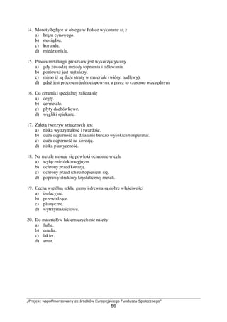 „Projekt współfinansowany ze środków Europejskiego Funduszu Społecznego"
56
14. Monety będące w obiegu w Polsce wykonane są z
a) brązu cynowego.
b) mosiądzu.
c) korundu.
d) miedzioniklu.
15. Proces metalurgii proszków jest wykorzystywany
a) gdy zawodzą metody topnienia i odlewania.
b) ponieważ jest najtańszy.
c) mimo iż są duże straty w materiale (wióry, nadlewy).
d) gdyż jest procesem jednoetapowym, a przez to czasowo oszczędnym.
16. Do ceramiki specjalnej zalicza się
a) cegły.
b) cermetale.
c) płyty dachówkowe.
d) węgliki spiekane.
17. Zaletą tworzyw sztucznych jest
a) niska wytrzymałość i twardość.
b) duża odporność na działanie bardzo wysokich temperatur.
c) duża odporność na korozję.
d) niska plastyczność.
18. Na metale stosuje się powłoki ochronne w celu
a) wyłącznie dekoracyjnym.
b) ochrony przed korozją.
c) ochrony przed ich roztopieniem się.
d) poprawy struktury krystalicznej metali.
19. Cechą wspólną szkła, gumy i drewna są dobre właściwości
a) izolacyjne.
b) przewodzące.
c) plastyczne.
d) wytrzymałościowe.
20. Do materiałów lakierniczych nie należy
a) farba.
b) emalia.
c) lakier.
d) smar.
 