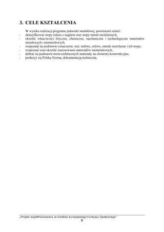 „Projekt współfinansowany ze środków Europejskiego Funduszu Społecznego"
6
3. CELE KSZTAŁCENIA
W wyniku realizacji programu jednostki modułowej, powinieneś umieć:
− sklasyfikować stopy żelaza z węglem oraz stopy metali nieżelaznych,
− określić właściwości fizyczne, chemiczne, mechaniczne i technologiczne materiałów
metalowych i niemetalowych,
− rozpoznać na podstawie oznaczenia: stal, staliwo, żeliwo, metale nieżelazne i ich stopy,
− rozpoznać oraz określić zastosowanie materiałów niemetalowych,
− dobrać na podstawie norm technicznych materiały na elementy konstrukcyjne,
− posłużyć się Polską Normą, dokumentacją techniczną.
 