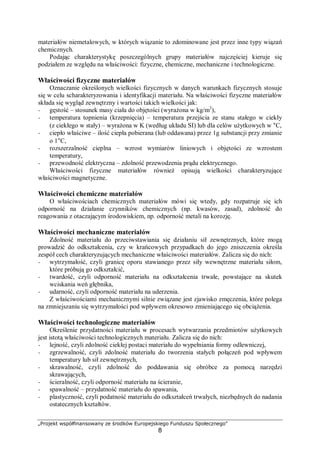 „Projekt współfinansowany ze środków Europejskiego Funduszu Społecznego"
8
materiałów niemetalowych, w których wiązanie to zdominowane jest przez inne typy wiązań
chemicznych.
Podając charakterystykę poszczególnych grupy materiałów najczęściej kieruje się
podziałem ze względu na właściwości: fizyczne, chemiczne, mechaniczne i technologiczne.
Właściwości fizyczne materiałów
Oznaczanie określonych wielkości fizycznych w danych warunkach fizycznych stosuje
się w celu scharakteryzowania i identyfikacji materiału. Na właściwości fizyczne materiałów
składa się wygląd zewnętrzny i wartości takich wielkości jak:
− gęstość – stosunek masy ciała do objętości (wyrażona w kg/m3
),
− temperatura topnienia (krzepnięcia) – temperatura przejścia ze stanu stałego w ciekły
(z ciekłego w stały) – wyrażona w K (według układu SI) lub dla celów użytkowych w °C,
− ciepło właściwe – ilość ciepła pobierana (lub oddawana) przez 1g substancji przy zmianie
o 1°C,
− rozszerzalność cieplna – wzrost wymiarów liniowych i objętości ze wzrostem
temperatury,
− przewodność elektryczna – zdolność przewodzenia prądu elektrycznego.
Właściwości fizyczne materiałów również opisują wielkości charakteryzujące
właściwości magnetyczne.
Właściwości chemiczne materiałów
O właściwościach chemicznych materiałów mówi się wtedy, gdy rozpatruje się ich
odporność na działanie czynników chemicznych (np. kwasów, zasad), zdolność do
reagowania z otaczającym środowiskiem, np. odporność metali na korozję.
Właściwości mechaniczne materiałów
Zdolność materiału do przeciwstawiania się działaniu sił zewnętrznych, które mogą
prowadzić do odkształcenia, czy w krańcowych przypadkach do jego zniszczenia określa
zespół cech charakteryzujących mechaniczne właściwości materiałów. Zalicza się do nich:
− wytrzymałość, czyli granicę oporu stawianego przez siły wewnętrzne materiału siłom,
które próbują go odkształcić,
− twardość, czyli odporność materiału na odkształcenia trwałe, powstające na skutek
wciskania weń głębnika,
− udarność, czyli odporność materiału na uderzenia.
Z właściwościami mechanicznymi silnie związane jest zjawisko zmęczenia, które polega
na zmniejszaniu się wytrzymałości pod wpływem okresowo zmieniającego się obciążenia.
Właściwości technologiczne materiałów
Określenie przydatności materiału w procesach wytwarzania przedmiotów użytkowych
jest istotą właściwości technologicznych materiału. Zalicza się do nich:
− lejność, czyli zdolność ciekłej postaci materiału do wypełniania formy odlewniczej,
− zgrzewalność, czyli zdolność materiału do tworzenia stałych połączeń pod wpływem
temperatury lub sił zewnętrznych,
− skrawalność, czyli zdolność do poddawania się obróbce za pomocą narzędzi
skrawających,
− ścieralność, czyli odporność materiału na ścieranie,
− spawalność – przydatność materiału do spawania,
− plastyczność, czyli podatność materiału do odkształceń trwałych, niezbędnych do nadania
ostatecznych kształtów.
 