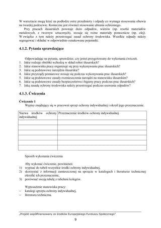 „Projekt współfinansowany ze środków Europejskiego Funduszu Społecznego”
9
W warsztacie mogą leżeć na podłodze ostre przedmioty i odpady co wymaga stosowania obuwia
na twardej podeszwie. Konieczne jest również stosowanie ubrania ochronnego.
Przy pracach ślusarskich powstaje dużo odpadów, wiórów (np. resztki materiałów
metalowych, z tworzyw sztucznych), stosuje się rożne materiały pomocnicze (np. olej).
W związku z tym należy przestrzegać zasad ochrony środowiska. Wszelkie odpady należy
segregować i składać w odpowiednio oznakowane pojemniki.
4.1.2. Pytania sprawdzające
Odpowiadając na pytania, sprawdzisz, czy jesteś przygotowany do wykonania ćwiczeń.
1. Jakie rodzaje obróbki wchodzą w skład robot ślusarskich?
2. Jakie stanowiska pracy organizuje się przy wykonywaniu prac ślusarskich?
3. Jakie są podstawowe narzędzia ślusarskie?
4. Jakie przyrządy pomiarowe stosuje się podczas wykonywania prac ślusarskich?
5. Jakie są podstawowe zasady rozmieszczenia narządzi na stanowisku ślusarskim?
6. Jakie są podstawowe zasady bezpieczeństwa i higieny pracy podczas prac ślusarskich?
7. Jaką zasadę ochrony środowiska należy przestrzegać podczas usuwania odpadów?
4.1.3. Ćwiczenia
Ćwiczenie 1
Wypisz znajdujący się w pracowni sprzęt ochrony indywidualnej i określ jego przeznaczenie.
Nazwa środków ochrony
indywidualnej
Przeznaczenie środków ochrony indywidualnej
Sposób wykonania ćwiczenia
Aby wykonać ćwiczenie, powinieneś:
1) wypisać do tabeli wszystkie środki ochrony indywidualnej,
2) skorzystać z informacji zamieszczonej na sprzęcie w katalogach i literaturze technicznej
określić ich przeznaczenie,
3) porównać swoją tabelę z tabelami kolegów.
Wyposażenie stanowiska pracy:
− katalogi sprzętu ochrony indywidualnej,
− literatura techniczna.
 