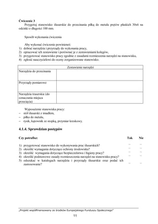„Projekt współfinansowany ze środków Europejskiego Funduszu Społecznego”
11
Ćwiczenie 3
Przygotuj stanowisko ślusarskie do przecinania piłką do metalu prętów płaskich 30x6 na
odcinki o długości 100 mm.
Sposób wykonania ćwiczenia
Aby wykonać ćwiczenie powinieneś:
1) dobrać narzędzia i przyrządy do wykonania pracy,
2) opracować ich zestawienie i porównać je z zestawieniami kolegów,
3) przygotować stanowisko pracy zgodnie z zasadami rozmieszenia narzędzi na stanowisku,
4) zgłosić nauczycielowi do oceny zorganizowane stanowisko.
Zestawienie narzędzi
Narzędzia do przecinania
Przyrządy pomiarowe
Narzędzia traserskie (do
oznaczania miejsca
przecięcia)
Wyposażenie stanowiska pracy:
− stół ślusarski z imadłem,
− piłka do metalu,
− rysik, kątownik ze stopką, przymiar kreskowy.
4.1.4. Sprawdzian postępów
Czy potrafisz: Tak Nie
1) przygotować stanowisko do wykonywania prac ślusarskich? ¨ ¨
2) określić wymagania dotyczące ochrony środowiska? ¨ ¨
3) określić wymagania dotyczące bezpieczeństwa i higieny pracy? ¨ ¨
4) określić podstawowe zasady rozmieszczenia narzędzi na stanowisku pracy? ¨ ¨
5) odszukać w katalogach narzędzia i przyrządy ślusarskie oraz podać ich
zastosowanie? ¨ ¨
 