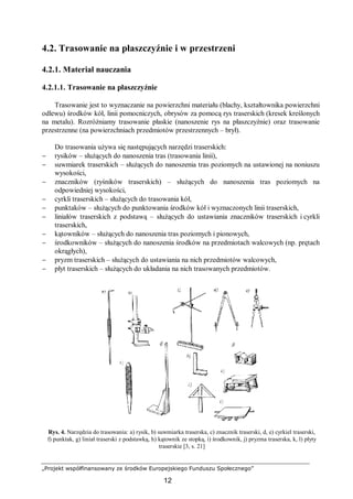 „Projekt współfinansowany ze środków Europejskiego Funduszu Społecznego”
12
4.2. Trasowanie na płaszczyźnie i w przestrzeni
4.2.1. Materiał nauczania
4.2.1.1. Trasowanie na płaszczyźnie
Trasowanie jest to wyznaczanie na powierzchni materiału (blachy, kształtownika powierzchni
odlewu) środków kół, linii pomocniczych, obrysów za pomocą rys traserskich (kresek kreślonych
na metalu). Rozróżniamy trasowanie płaskie (nanoszenie rys na płaszczyźnie) oraz trasowanie
przestrzenne (na powierzchniach przedmiotów przestrzennych – brył).
Do trasowania używa się następujących narzędzi traserskich:
− rysików – służących do nanoszenia tras (trasowania linii),
− suwmiarek traserskich – służących do nanoszenia tras poziomych na ustawionej na noniuszu
wysokości,
− znaczników (ryśników traserskich) – służących do nanoszenia tras poziomych na
odpowiedniej wysokości,
− cyrkli traserskich – służących do trasowania kół,
− punktaków – służących do punktowania środków kół i wyznaczonych linii traserskich,
− liniałów traserskich z podstawą – służących do ustawiania znaczników traserskich i cyrkli
traserskich,
− kątowników – służących do nanoszenia tras poziomych i pionowych,
− środkowników – służących do nanoszenia środków na przedmiotach walcowych (np. prętach
okrągłych),
− pryzm traserskich – służących do ustawiania na nich przedmiotów walcowych,
− płyt traserskich – służących do układania na nich trasowanych przedmiotów.
Rys. 4. Narzędzia do trasowania: a) rysik, b) suwmiarka traserska, c) znacznik traserski, d, e) cyrkiel traserski,
f) punktak, g) liniał traserski z podstawką, h) kątownik ze stopką, i) środkownik, j) pryzma traserska, k, l) płyty
traserskie [3, s. 21]
 