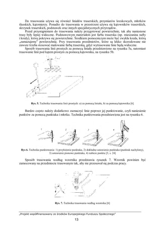 „Projekt współfinansowany ze środków Europejskiego Funduszu Społecznego”
13
Do trasowania używa się również liniałów traserskich, przymiarów kreskowych, młotków
ślusskich, kątomierzy. Ponadto do trasowania w przestrzeni używa się kątowników traserskich,
skrzynek traserskich, podstawek oraz innych specjalistycznych przyrządów.
Przed przystąpieniem do trasowania należy przygotować powierzchnie, tak aby naniesione
trasy były lepiej widoczne. Podstawowym materiałem jest farba traserska (np. mieszanina nafty
i kredy), którą pokrywa się powierzchnie. Środkiem pomocniczym może być zwykła kreda, którą
„zamazujemy” powierzchnię. Przy trasowaniu przedmiotów, które są lekko skorodowane nie
zawsze trzeba stosować malowanie farbą traserską, gdyż wytrasowane linie będą widoczne.
Sposób trasowania linii prostych za pomocą liniału przedstawiono na rysunku 5a, natomiast
trasowanie linii pod kątem prostym za pomocą kątownika, na rysunku 5b.
Rys. 5. Technika trasowania linii prostych: a) za pomocą liniału, b) za pomocą kątownika [6]
Bardzo często należy dodatkowo zaznaczyć linie poprzez jej punktowanie, czyli naniesienie
punktów za pomocą punktaka i młotka. Technika punktowania przedstawiona jest na rysunku 6.
Rys 6. Technika punktowania: 1) przyłożenie punktaka, 2) dokładne ustawienie punktaka (punktak nachylony),
3) ustawienie pionowe punktaka, 4) nabicie punktu [3, s. 24]
Sposób trasowania według wzornika przedstawia rysunek 7. Wzornik powinien być
zamocowany na przedmiocie trasowanym tak, aby nie przesuwał się podczas pracy.
Rys. 7. Technika trasowania według wzornika [6]
 