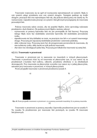 „Projekt współfinansowany ze środków Europejskiego Funduszu Społecznego”
14
Trasowanie rozpoczyna się na ogół od wyznaczenia najważniejszych osi symetrii. Będą to
osie symetrii całego przedmiotu oraz osie symetrii okręgów. Następnie punktuje się środki
okręgów, przecięcia linii oraz najważniejsze linie tak, aby podczas dalszej pracy nie zatarły się. Po
wytrasowaniu i napunktowaniu przecięć osi symetrii i linii głównych przystępujemy do trasowania
pozostałych linii.
Podczas trasowania należy uważać, aby nie popełnić błędów, które spowodują wykonanie
przedmiotów złych (braków). Do podstawowych błędów możemy zaliczyć:
– wytrasowana za pomocą kątownika linia nie jest prostopadła do linii bazowej. Przyczyną
takiego błędu może być niedokładne ustawienie kątownika lub niedokładne prowadzenie
rysika,
– napunktowania nie leżą dokładnie na trasie, na przecięciu tras lub w osi symetrii trasowanego
okręgu. Przyczyną jest najczęściej niedokładne przyłożenie i ustawienie punktaka,
– słabo widoczne trasy. Przyczyną może być złe przygotowanie powierzchni do trasowania, zły
stan techniczny rysika, słaby nacisk na rysik podczas trasowania,
– zbyt dużo tras określających jedna linię. Przyczyną jest kilkakrotne trasowanie tej samej linii.
4.2.1.1. Trasowanie w przestrzeni
Trasowanie w przestrzeni jest to nanoszenie rys traserskich w różnych płaszczyznach.
Trasowanie w przestrzeni różni się od trasowania na płaszczyźnie tym, że rysy nanosi się na
przedmiotach o kształcie brył (odlewy, odkuwki, przedmioty obrobione w na obrabiarkach
skrawających). Przy trasowaniu na płaszczyźnie wszystkie rysy nanosi się w jednej płaszczyźnie,
natomiast przy trasowaniu w przestrzeni, w różnych płaszczyznach.
Proste przypadki trasowania w przestrzeni przedstawia rysunek 8.
a) b)
Rys. 8. Proste przypadki trasowania w przestrzeni: a) za pomocą suwmiarki traserskiej, b) za pomocą znacznika
[6]
Trasowanie w przestrzeni za pomocą znacznika i kątownika przedstawione jest na rysunku 9.
Na rysunku 9a przedstawione jest trasowanie linii poziomych, na rysunku 9b trasowanie
linii pionowych.
 
