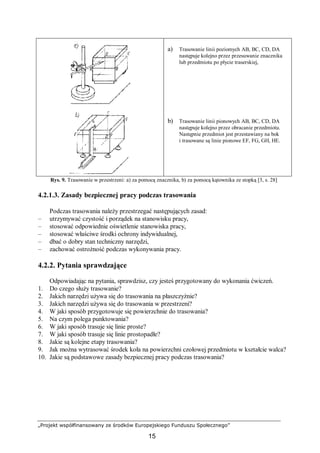 „Projekt współfinansowany ze środków Europejskiego Funduszu Społecznego”
15
a) Trasowanie linii poziomych AB, BC, CD, DA
następuje kolejno przez przesuwanie znacznika
lub przedmiotu po płycie traserskiej,
b) Trasowanie linii pionowych AB, BC, CD, DA
następuje kolejno przez obracanie przedmiotu.
Następnie przedmiot jest przestawiany na bok
i trasowane są linie pionowe EF, FG, GH, HE.
Rys. 9. Trasowanie w przestrzeni: a) za pomocą znacznika, b) za pomocą kątownika ze stopką [3, s. 28]
4.2.1.3. Zasady bezpiecznej pracy podczas trasowania
Podczas trasowania należy przestrzegać następujących zasad:
– utrzymywać czystość i porządek na stanowisku pracy,
– stosować odpowiednie oświetlenie stanowiska pracy,
– stosować właściwe środki ochrony indywidualnej,
– dbać o dobry stan techniczny narzędzi,
– zachować ostrożność podczas wykonywania pracy.
4.2.2. Pytania sprawdzające
Odpowiadając na pytania, sprawdzisz, czy jesteś przygotowany do wykonania ćwiczeń.
1. Do czego służy trasowanie?
2. Jakich narzędzi używa się do trasowania na płaszczyźnie?
3. Jakich narzędzi używa się do trasowania w przestrzeni?
4. W jaki sposób przygotowuje się powierzchnie do trasowania?
5. Na czym polega punktowania?
6. W jaki sposób trasuje się linie proste?
7. W jaki sposób trasuje się linie prostopadłe?
8. Jakie są kolejne etapy trasowania?
9. Jak można wytrasować środek koła na powierzchni czołowej przedmiotu w kształcie walca?
10. Jakie są podstawowe zasady bezpiecznej pracy podczas trasowania?
 
