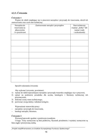 „Projekt współfinansowany ze środków Europejskiego Funduszu Społecznego”
16
4.2.3. Ćwiczenia
Ćwiczenie 1
Wypisz do tabeli znajdujące się w pracowni narzędzia i przyrządy do trasowania, określ ich
zastosowanie oraz oceń stan techniczny.
Narzędzia do
trasowania na
płaszczyźnie
i w przestrzeni
Zastosowanie narzędzi i przyrządów Stan techniczny
(wpisać „dobry” lub
wpisać wady
i uszkodzenia)
Sposób wykonania ćwiczenia
Aby wykonać ćwiczenie, powinieneś:
1) wpisać do tabeli najważniejsze narzędzia i przyrządy traserskie znajdujące się w pracowni,
2) opisać na podstawie poradnika dla ucznia, katalogów i literatury technicznej ich
przeznaczenie,
3) dokonać oceny stanu technicznego,
4) porównać swoją tabelę z tabelami kolegów.
Wyposażenie stanowiska pracy:
− narzędzia i przyrządy do trasowania,
− katalogi narzędzi, literatura.
Ćwiczenie 2
Wytrasuj kątownik zgodnie z poniższym rysunkiem.
Uwaga: Trasy zaznaczone są linia punktową. Rysunek przedmiotu i wymiary zaznaczone są
linia ciągła i przerywaną cienką.
 