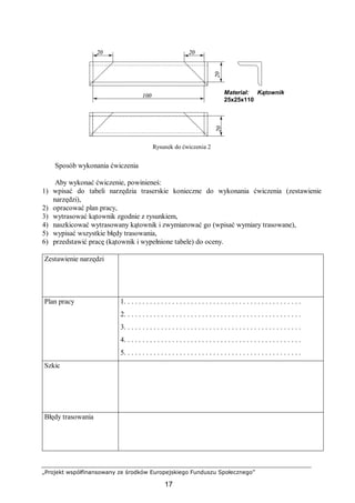 „Projekt współfinansowany ze środków Europejskiego Funduszu Społecznego”
17
Rysunek do ćwiczenia 2
Sposób wykonania ćwiczenia
Aby wykonać ćwiczenie, powinieneś:
1) wpisać do tabeli narzędzia traserskie konieczne do wykonania ćwiczenia (zestawienie
narzędzi),
2) opracować plan pracy,
3) wytrasować kątownik zgodnie z rysunkiem,
4) naszkicować wytrasowany kątownik i zwymiarować go (wpisać wymiary trasowane),
5) wypisać wszystkie błędy trasowania,
6) przedstawić pracę (kątownik i wypełnione tabele) do oceny.
Zestawienie narzędzi
Plan pracy 1. . . . . . . . . . . . . . . . . . . . . . . . . . . . . . . . . . . . . . . . . . . . . . . .
2. . . . . . . . . . . . . . . . . . . . . . . . . . . . . . . . . . . . . . . . . . . . . . . .
3. . . . . . . . . . . . . . . . . . . . . . . . . . . . . . . . . . . . . . . . . . . . . . . .
4. . . . . . . . . . . . . . . . . . . . . . . . . . . . . . . . . . . . . . . . . . . . . . . .
5. . . . . . . . . . . . . . . . . . . . . . . . . . . . . . . . . . . . . . . . . . . . . . . .
Szkic
Błędy trasowania
100
2020
2020
Materiał: Kątownik
25x25x110
 