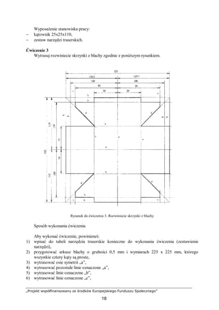 „Projekt współfinansowany ze środków Europejskiego Funduszu Społecznego”
18
Wyposażenie stanowiska pracy:
− kątownik 25x25x110,
− zestaw narzędzi traserskich.
Ćwiczenie 3
Wytrasuj rozwiniecie skrzynki z blachy zgodnie z poniższym rysunkiem.
Rysunek do ćwiczenia 3. Rozwiniecie skrzynki z blachy
Sposób wykonania ćwiczenia
Aby wykonać ćwiczenie, powinieneś:
1) wpisać do tabeli narzędzia traserskie konieczne do wykonania ćwiczenia (zestawienie
narzędzi),
2) przygotować arkusz blachy o grubości 0,5 mm i wymiarach 225 x 225 mm, którego
wszystkie cztery kąty są proste,
3) wytrasować osie symetrii „a”,
4) wytrasować pozostałe linie oznaczone „a”,
5) wytrasować linie oznaczone „b”,
6) wytrasować linie oznaczone „c”,
 