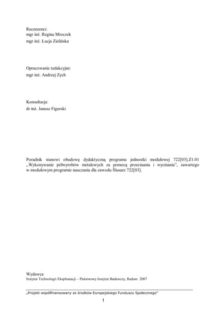 „Projekt współfinansowany ze środków Europejskiego Funduszu Społecznego”
1
Recenzenci:
mgr inż. Regina Mroczek
mgr inż. Łucja Zielińska
Opracowanie redakcyjne:
mgr inż. Andrzej Zych
Konsultacja:
dr inż. Janusz Figurski
Poradnik stanowi obudowę dydaktyczną programu jednostki modułowej 722[03].Z1.01
,,Wykonywanie półwyrobów metalowych za pomocą przecinania i wycinania”, zawartego
w modułowym programie nauczania dla zawodu Ślusarz 722[03].
Wydawca
Instytut Technologii Eksploatacji – Państwowy Instytut Badawczy, Radom 2007
 