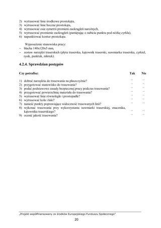 „Projekt współfinansowany ze środków Europejskiego Funduszu Społecznego”
20
2) wytrasować linie środkowe prostokąta,
3) wytrasować linie boczne prostokąta,
4) wytrasować osie symetrii promieni zaokrągleń narożnych,
5) wytrasować promienie zaokrągleń (pamiętając o nabiciu punktu pod nóżkę cyrkla),
6) napunktować kontur prostokąta.
Wyposażenie stanowiska pracy:
− blacha 140x120x5 mm,
− zestaw narzędzi traserskich (płyta traserska, kątownik traserski, suwmiarka traserska, cyrkiel,
rysik, punktak, młotek).
4.2.4. Sprawdzian postępów
Czy potrafisz: Tak Nie
1) dobrać narzędzia do trasowania na płaszczyźnie? ¨ ¨
2) przygotować stanowisko do trasowania? ¨ ¨
3) podać podstawowe zasady bezpiecznej pracy podczas trasowania? ¨ ¨
4) przygotować powierzchnię materiału do trasowania? ¨ ¨
5) wytrasować linie równoległe i prostopadłe? ¨ ¨
6) wytrasować koła i łuki? ¨ ¨
7) nanieść punkty poprawiające widoczność trasowanych linii? ¨ ¨
8) wykonać trasowania przy wykorzystaniu suwmiarki traserskiej, znacznika,
kątownika traserskiego? ¨ ¨
9) ocenić jakość trasowania? ¨ ¨
 