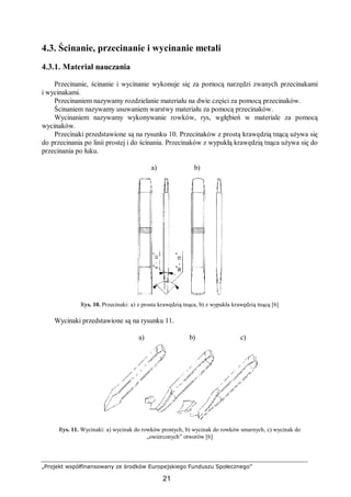 „Projekt współfinansowany ze środków Europejskiego Funduszu Społecznego”
21
4.3. Ścinanie, przecinanie i wycinanie metali
4.3.1. Materiał nauczania
Przecinanie, ścinanie i wycinanie wykonuje się za pomocą narzędzi zwanych przecinakami
i wycinakami.
Przecinaniem nazywamy rozdzielanie materiału na dwie części za pomocą przecinaków.
Ścinaniem nazywamy usuwaniem warstwy materiału za pomocą przecinaków.
Wycinaniem nazywamy wykonywanie rowków, rys, wgłębień w materiale za pomocą
wycinaków.
Przecinaki przedstawione są na rysunku 10. Przecinaków z prostą krawędzią tnącą używa się
do przecinania po linii prostej i do ścinania. Przecinaków z wypukłą krawędzią tnąca używa się do
przecinania po łuku.
a) b)
Rys. 10. Przecinaki: a) z prosta krawędzią tnąca, b) z wypukła krawędzią tnącą [6]
Wycinaki przedstawione są na rysunku 11.
a) b) c)
Rys. 11. Wycinaki: a) wycinak do rowków prostych, b) wycinak do rowków smarnych, c) wycinak do
„owierconych” otworów [6]
 